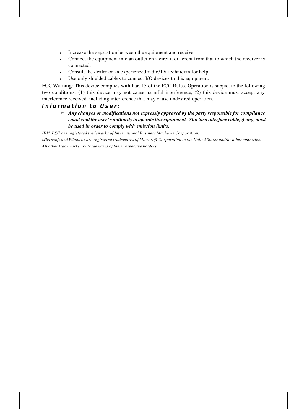         ♦ Increase the separation between the equipment and receiver. ♦ Connect the equipment into an outlet on a circuit different from that to which the receiver is connected. ♦ Consult the dealer or an experienced radio/TV technician for help. ♦ Use only shielded cables to connect I/O devices to this equipment. FCC Warning: This device complies with Part 15 of the FCC Rules. Operation is subject to the following two conditions: (1) this device may not cause harmful interference, (2) this device must accept any interference received, including interference that may cause undesired operation. Information to User: F Any changes or modifications not expressly approved by the party responsible for compliance could void the user’s authority to operate this equipment.  Shielded interface cable, if any, must be used in order to comply with emission limits. IBM  PS/2 are registered trademarks of International Business Machines Corporation. Microsoft and Windows are registered trademarks of Microsoft Corporation in the United States and/or other countries. All other trademarks are trademarks of their respective holders. 