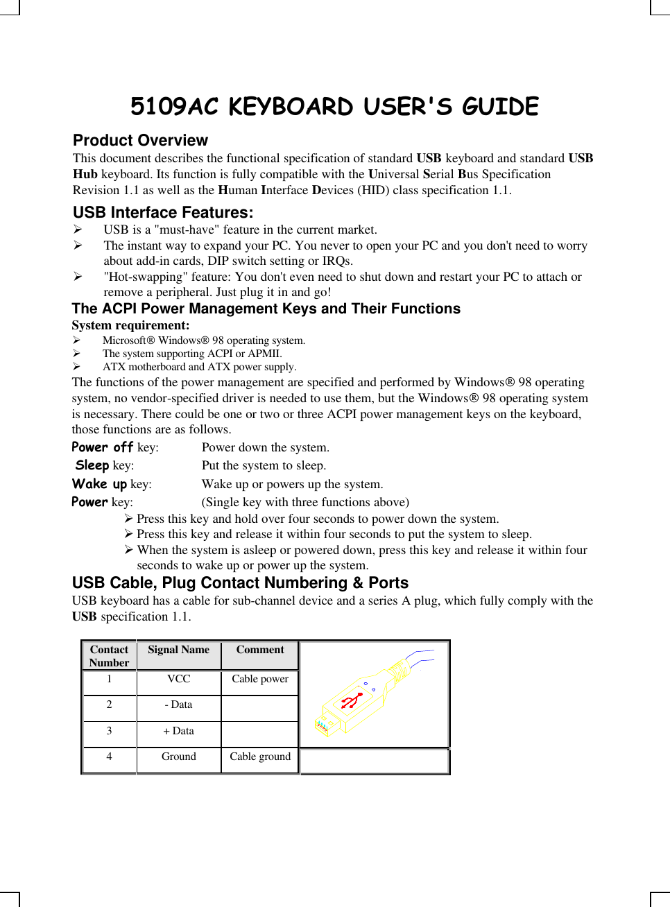    5109AC KEYBOARD USER&apos;S GUIDE Product Overview This document describes the functional specification of standard USB keyboard and standard USB Hub keyboard. Its function is fully compatible with the Universal Serial Bus Specification Revision 1.1 as well as the Human Interface Devices (HID) class specification 1.1. USB Interface Features: Ø USB is a &quot;must-have&quot; feature in the current market. Ø The instant way to expand your PC. You never to open your PC and you don&apos;t need to worry about add-in cards, DIP switch setting or IRQs. Ø &quot;Hot-swapping&quot; feature: You don&apos;t even need to shut down and restart your PC to attach or remove a peripheral. Just plug it in and go! The ACPI Power Management Keys and Their Functions System requirement:  Ø Microsoft Windows 98 operating system. Ø The system supporting ACPI or APMII. Ø ATX motherboard and ATX power supply. The functions of the power management are specified and performed by Windows 98 operating system, no vendor-specified driver is needed to use them, but the Windows 98 operating system is necessary. There could be one or two or three ACPI power management keys on the keyboard, those functions are as follows. Power off key: Power down the system.  Sleep key: Put the system to sleep.  Wake up key: Wake up or powers up the system.  Power key: (Single key with three functions above)      Ø Press this key and hold over four seconds to power down the system. Ø Press this key and release it within four seconds to put the system to sleep. Ø When the system is asleep or powered down, press this key and release it within four seconds to wake up or power up the system. USB Cable, Plug Contact Numbering &amp; Ports USB keyboard has a cable for sub-channel device and a series A plug, which fully comply with the USB specification 1.1.  Contact Number Signal Name  Comment 1 VCC Cable power 2 - Data   3 + Data     4 Ground Cable ground   