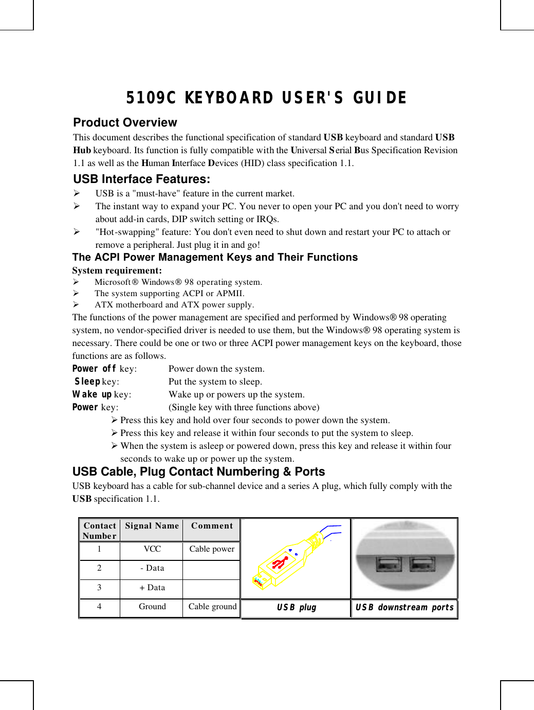       5109C KEYBOARD USER&apos;S GUIDE Product Overview This document describes the functional specification of standard USB keyboard and standard USB Hub keyboard. Its function is fully compatible with the Universal Serial Bus Specification Revision 1.1 as well as the Human Interface Devices (HID) class specification 1.1. USB Interface Features: Ø USB is a &quot;must-have&quot; feature in the current market. Ø The instant way to expand your PC. You never to open your PC and you don&apos;t need to worry about add-in cards, DIP switch setting or IRQs. Ø &quot;Hot-swapping&quot; feature: You don&apos;t even need to shut down and restart your PC to attach or remove a peripheral. Just plug it in and go! The ACPI Power Management Keys and Their Functions System requirement:  Ø Microsoft Windows 98 operating system. Ø The system supporting ACPI or APMII. Ø ATX motherboard and ATX power supply. The functions of the power management are specified and performed by Windows 98 operating system, no vendor-specified driver is needed to use them, but the Windows 98 operating system is necessary. There could be one or two or three ACPI power management keys on the keyboard, those functions are as follows. Power off key: Power down the system.  Sleep key: Put the system to sleep.  Wake up key: Wake up or powers up the system.  Power key: (Single key with three functions above)      Ø Press this key and hold over four seconds to power down the system. Ø Press this key and release it within four seconds to put the system to sleep. Ø When the system is asleep or powered down, press this key and release it within four seconds to wake up or power up the system. USB Cable, Plug Contact Numbering &amp; Ports USB keyboard has a cable for sub-channel device and a series A plug, which fully comply with the USB specification 1.1.  Contact Number Signal Name  Comment 1 VCC Cable power 2 - Data   3 + Data     4 Ground Cable ground UUSSBB  pplluugg  UUSSBB  ddoowwnnssttrreeaamm  ppoorrttss  