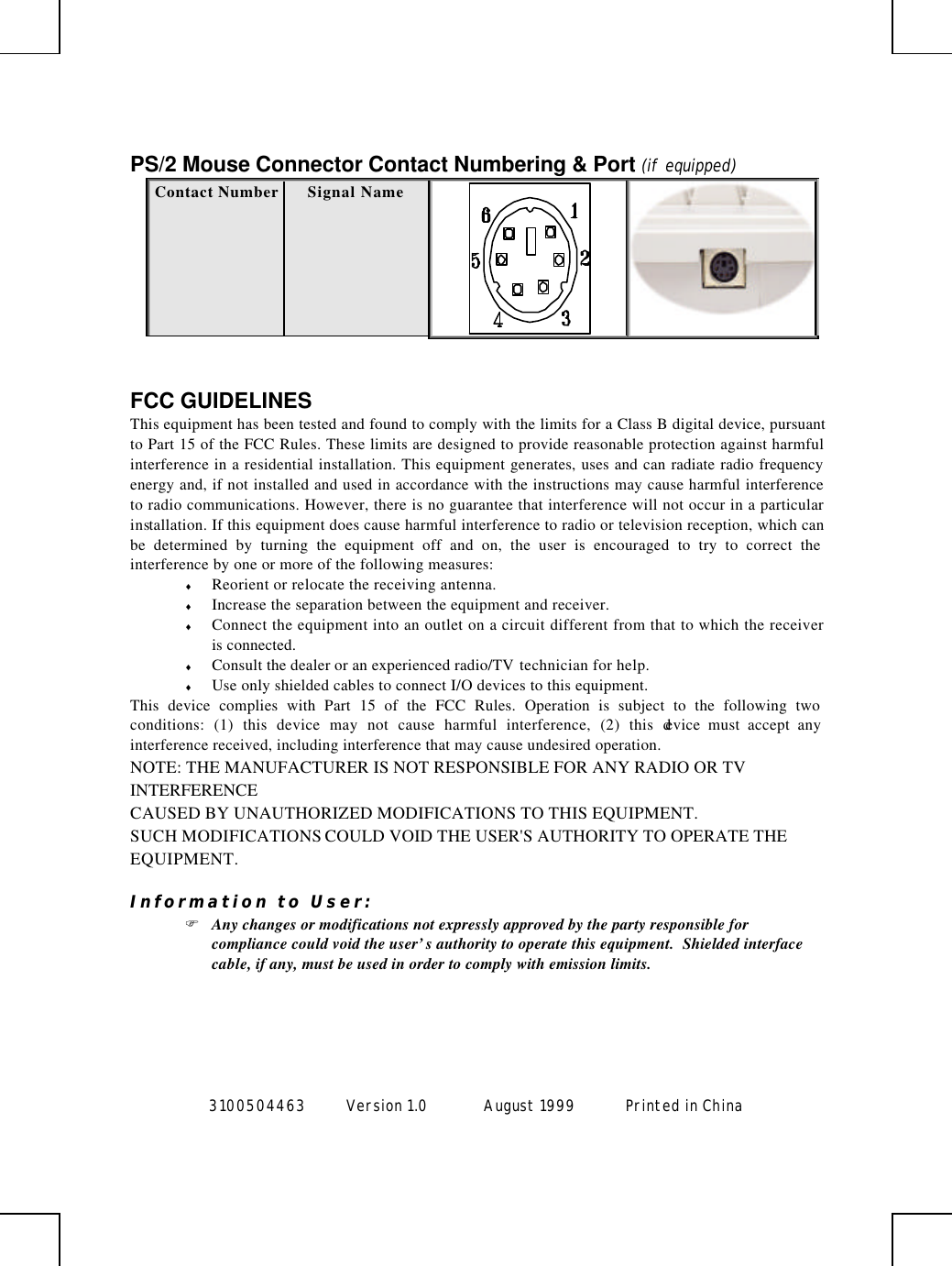  3100504463 Version 1.0 August 1999  Printed in China       PS/2 Mouse Connector Contact Numbering &amp; Port (if equipped) Contact Number Signal Name    FCC GUIDELINES This equipment has been tested and found to comply with the limits for a Class B digital device, pursuant to Part 15 of the FCC Rules. These limits are designed to provide reasonable protection against harmful interference in a residential installation. This equipment generates, uses and can radiate radio frequency energy and, if not installed and used in accordance with the instructions may cause harmful interference to radio communications. However, there is no guarantee that interference will not occur in a particular installation. If this equipment does cause harmful interference to radio or television reception, which can be determined by turning the equipment off and on, the user is encouraged to try to correct the interference by one or more of the following measures: ♦ Reorient or relocate the receiving antenna. ♦ Increase the separation between the equipment and receiver. ♦ Connect the equipment into an outlet on a circuit different from that to which the receiver is connected. ♦ Consult the dealer or an experienced radio/TV technician for help. ♦ Use only shielded cables to connect I/O devices to this equipment. This device complies with Part 15 of the FCC Rules. Operation is subject to the following two conditions: (1) this device may not cause harmful interference, (2) this device must accept any interference received, including interference that may cause undesired operation. NOTE: THE MANUFACTURER IS NOT RESPONSIBLE FOR ANY RADIO OR TV INTERFERENCE CAUSED BY UNAUTHORIZED MODIFICATIONS TO THIS EQUIPMENT.   SUCH MODIFICATIONS COULD VOID THE USER&apos;S AUTHORITY TO OPERATE THE EQUIPMENT.  Information to User: F Any changes or modifications not expressly approved by the party responsible for compliance could void the user’s authority to operate this equipment.  Shielded interface cable, if any, must be used in order to comply with emission limits.  