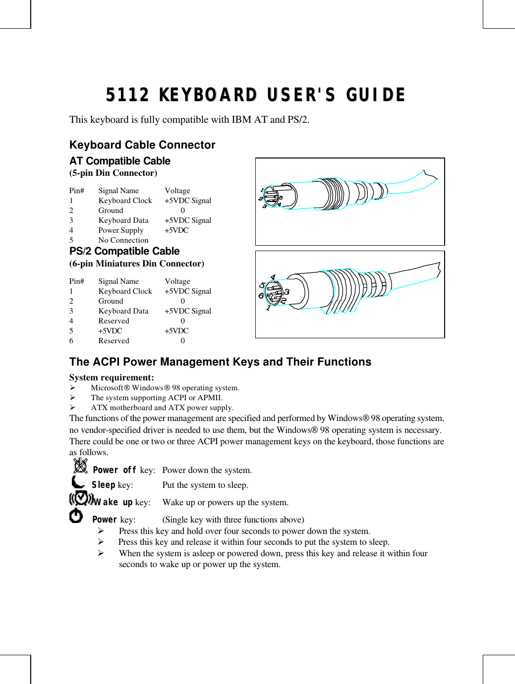 55111122  KKEEYYBBOOAARRDD  UUSSEERR&apos;&apos;SS  GGUUIIDDEEThis keyboard is fully compatible with IBM AT and PS/2.Keyboard Cable ConnectorAT Compatible Cable(5-pin Din Connector)Pin# Signal Name Voltage1Keyboard Clock +5VDC Signal2Ground 03Keyboard Data +5VDC Signal4Power Supply +5VDC5No ConnectionPS/2 Compatible Cable(6-pin Miniatures Din Connector)Pin# Signal Name Voltage1Keyboard Clock +5VDC Signal2Ground 03Keyboard Data +5VDC Signal4Reserved 05+5VDC +5VDC6Reserved 0The ACPI Power Management Keys and Their FunctionsSystem requirement:Ø Microsoft Windows 98 operating system.Ø The system supporting ACPI or APMII.Ø ATX motherboard and ATX power supply.The functions of the power management are specified and performed by Windows 98 operating system,no vendor-specified driver is needed to use them, but the Windows 98 operating system is necessary.There could be one or two or three ACPI power management keys on the keyboard, those functions areas follows.Power off key: Power down the system.     Sleep key: Put the system to sleep.Wake up key: Wake up or powers up the system.    Power key: (Single key with three functions above)Ø Press this key and hold over four seconds to power down the system.Ø  Press this key and release it within four seconds to put the system to sleep.Ø When the system is asleep or powered down, press this key and release it within fourseconds to wake up or power up the system.