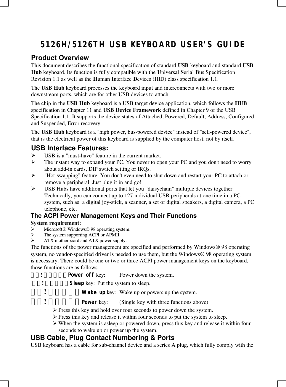 5126H/5126TH USB KEYBOARD USER&apos;S GUIDEProduct OverviewThis document describes the functional specification of standard USB keyboard and standard USBHub keyboard. Its function is fully compatible with the Universal Serial Bus SpecificationRevision 1.1 as well as the Human Interface Devices (HID) class specification 1.1.The USB Hub keyboard processes the keyboard input and interconnects with two or moredownstream ports, which are for other USB devices to attach.The chip in the USB Hub keyboard is a USB target device application, which follows the HUBspecification in Chapter 11 and USB Device Framework defined in Chapter 9 of the USBSpecification 1.1. It supports the device states of Attached, Powered, Default, Address, Configuredand Suspended, Error recovery.The USB Hub keyboard is a &quot;high power, bus-powered device&quot; instead of &quot;self-powered device&quot;,that is the electrical power of this keyboard is supplied by the computer host, not by itself.USB Interface Features:Ø USB is a &quot;must-have&quot; feature in the current market.Ø The instant way to expand your PC. You never to open your PC and you don&apos;t need to worryabout add-in cards, DIP switch setting or IRQs.Ø &quot;Hot-swapping&quot; feature: You don&apos;t even need to shut down and restart your PC to attach orremove a peripheral. Just plug it in and go!Ø USB Hubs have additional ports that let you &quot;daisychain&quot; multiple devices together.Technically, you can connect up to 127 individual USB peripherals at one time in a PCsystem, such as: a digital joy-stick, a scanner, a set of digital speakers, a digital camera, a PCtelephone, etc.The ACPI Power Management Keys and Their FunctionsSystem requirement:Ø Microsoft Windows 98 operating system.Ø The system supporting ACPI or APMII.Ø ATX motherboard and ATX power supply.The functions of the power management are specified and performed by Windows 98 operatingsystem, no vendor-specified driver is needed to use them, but the Windows 98 operating systemis necessary. There could be one or two or three ACPI power management keys on the keyboard,those functions are as follows.錯誤! 連結無效。Power off key: Power down the system. 錯誤! 連結無效。Sleep key: Put the system to sleep.錯誤! 連結無效。Wake up key: Wake up or powers up the system.錯誤! 連結無效。Power key: (Single key with three functions above)Ø Press this key and hold over four seconds to power down the system.Ø Press this key and release it within four seconds to put the system to sleep.Ø When the system is asleep or powered down, press this key and release it within fourseconds to wake up or power up the system.USB Cable, Plug Contact Numbering &amp; PortsUSB keyboard has a cable for sub-channel device and a series A plug, which fully comply with the