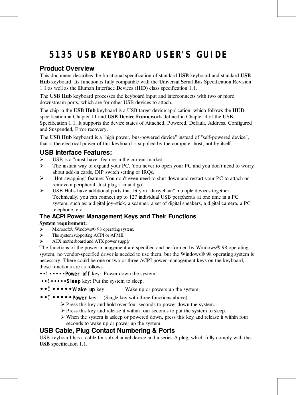   5135 USB KEYBOARD USER&apos;S GUIDEProduct OverviewThis document describes the functional specification of standard USB keyboard and standard USBHub keyboard. Its function is fully compatible with the Universal Serial Bus Specification Revision1.1 as well as the Human Interface Devices (HID) class specification 1.1.The USB Hub keyboard processes the keyboard input and interconnects with two or moredownstream ports, which are for other USB devices to attach.The chip in the USB Hub keyboard is a USB target device application, which follows the HUBspecification in Chapter 11 and USB Device Framework defined in Chapter 9 of the USBSpecification 1.1. It supports the device states of Attached, Powered, Default, Address, Configuredand Suspended, Error recovery.The USB Hub keyboard is a &quot;high power, bus-powered device&quot; instead of &quot;self-powered device&quot;,that is the electrical power of this keyboard is supplied by the computer host, not by itself.USB Interface Features:! USB is a &quot;must-have&quot; feature in the current market.! The instant way to expand your PC. You never to open your PC and you don&apos;t need to worryabout add-in cards, DIP switch setting or IRQs.! &quot;Hot-swapping&quot; feature: You don&apos;t even need to shut down and restart your PC to attach orremove a peripheral. Just plug it in and go!! USB Hubs have additional ports that let you &quot;daisychain&quot; multiple devices together.Technically, you can connect up to 127 individual USB peripherals at one time in a PCsystem, such as: a digital joy-stick, a scanner, a set of digital speakers, a digital camera, a PCtelephone, etc.The ACPI Power Management Keys and Their FunctionsSystem requirement:! Microsoft Windows 98 operating system.! The system supporting ACPI or APMII.! ATX motherboard and ATX power supply.The functions of the power management are specified and performed by Windows 98 operatingsystem, no vendor-specified driver is needed to use them, but the Windows 98 operating system isnecessary. There could be one or two or three ACPI power management keys on the keyboard,those functions are as follows.••! •••••Power off key: Power down the system. ••! •••••Sleep key: Put the system to sleep.••! •••••Wake up key: Wake up or powers up the system.••! •••••Power key: (Single key with three functions above)! Press this key and hold over four seconds to power down the system.! Press this key and release it within four seconds to put the system to sleep.! When the system is asleep or powered down, press this key and release it within fourseconds to wake up or power up the system.USB Cable, Plug Contact Numbering &amp; PortsUSB keyboard has a cable for sub-channel device and a series A plug, which fully comply with theUSB specification 1.1.