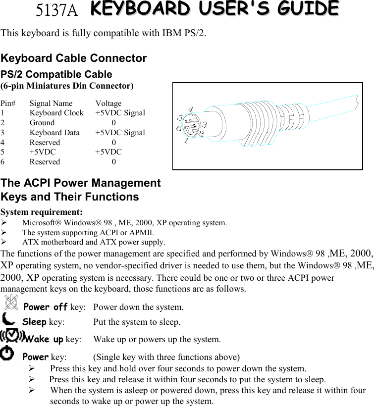   5137A   KKEEYYBBOOAARRDD  UUSSEERR&apos;&apos;SS  GGUUIIDDEE  This keyboard is fully compatible with IBM PS/2. Keyboard Cable Connector PS/2 Compatible Cable (6-pin Miniatures Din Connector) Pin# Signal Name  Voltage 1  Keyboard Clock  +5VDC Signal 2 Ground   0 3  Keyboard Data  +5VDC Signal 4 Reserved   0 5 +5VDC  +5VDC 6 Reserved   0 The ACPI Power Management Keys and Their Functions System requirement:    Microsoft Windows 98 , ME, 2000, XP operating system.   The system supporting ACPI or APMII.   ATX motherboard and ATX power supply. The functions of the power management are specified and performed by Windows 98 ,ME, 2000, XP operating system, no vendor-specified driver is needed to use them, but the Windows 98 ,ME, 2000, XP operating system is necessary. There could be one or two or three ACPI power management keys on the keyboard, those functions are as follows. Power off key:  Power down the system.     Sleep key:  Put the system to sleep.  Wake up key:  Wake up or powers up the system.      Power key:  (Single key with three functions above)        Press this key and hold over four seconds to power down the system.    Press this key and release it within four seconds to put the system to sleep.   When the system is asleep or powered down, press this key and release it within four seconds to wake up or power up the system.  