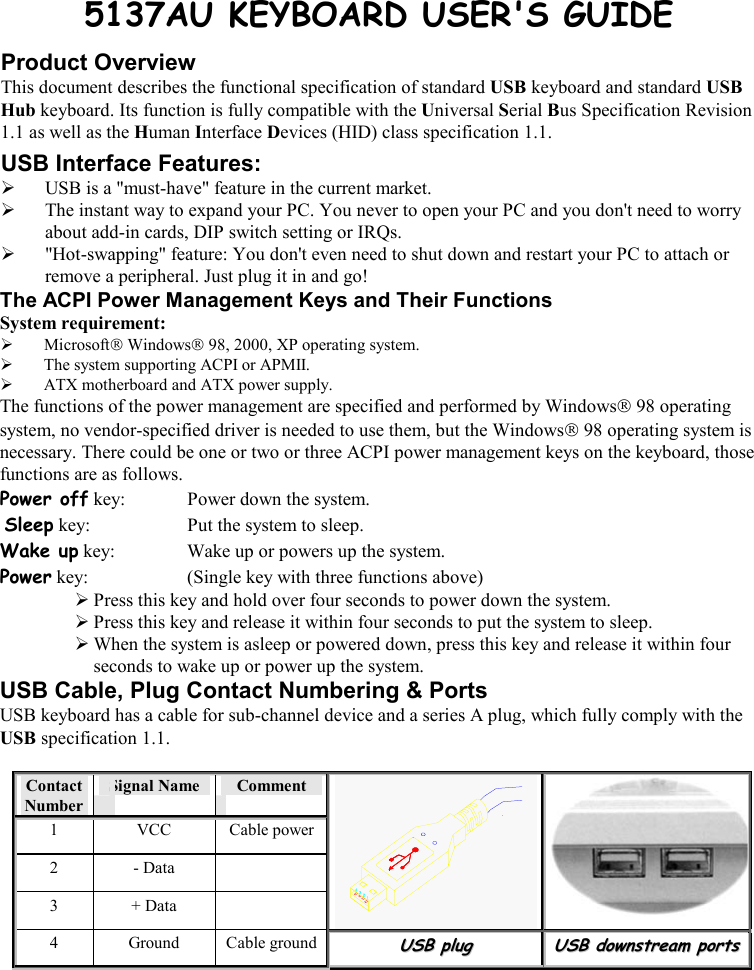   5137AU KEYBOARD USER&apos;S GUIDE Product Overview This document describes the functional specification of standard USB keyboard and standard USB Hub keyboard. Its function is fully compatible with the Universal Serial Bus Specification Revision 1.1 as well as the Human Interface Devices (HID) class specification 1.1. USB Interface Features:   USB is a &quot;must-have&quot; feature in the current market.   The instant way to expand your PC. You never to open your PC and you don&apos;t need to worry about add-in cards, DIP switch setting or IRQs.   &quot;Hot-swapping&quot; feature: You don&apos;t even need to shut down and restart your PC to attach or remove a peripheral. Just plug it in and go! The ACPI Power Management Keys and Their Functions System requirement:    Microsoft Windows 98, 2000, XP operating system.   The system supporting ACPI or APMII.   ATX motherboard and ATX power supply. The functions of the power management are specified and performed by Windows 98 operating system, no vendor-specified driver is needed to use them, but the Windows 98 operating system is necessary. There could be one or two or three ACPI power management keys on the keyboard, those functions are as follows. Power off key:  Power down the system.  Sleep key:  Put the system to sleep.  Wake up key:  Wake up or powers up the system.  Power key:  (Single key with three functions above)       Press this key and hold over four seconds to power down the system.  Press this key and release it within four seconds to put the system to sleep.  When the system is asleep or powered down, press this key and release it within four seconds to wake up or power up the system. USB Cable, Plug Contact Numbering &amp; Ports USB keyboard has a cable for sub-channel device and a series A plug, which fully comply with the USB specification 1.1.  Contact Number Signal Name   Comment 1 VCC Cable power2 - Data   3 + Data    4 Ground Cable groundUUSSBB  pplluugg  UUSSBB  ddoowwnnssttrreeaamm  ppoorrttss    