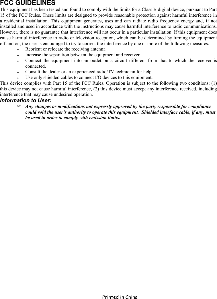     Printed in China FCC GUIDELINES This equipment has been tested and found to comply with the limits for a Class B digital device, pursuant to Part 15 of the FCC Rules. These limits are designed to provide reasonable protection against harmful interference in a residential installation. This equipment generates, uses and can radiate radio frequency energy and, if not installed and used in accordance with the instructions may cause harmful interference to radio communications. However, there is no guarantee that interference will not occur in a particular installation. If this equipment does cause harmful interference to radio or television reception, which can be determined by turning the equipment off and on, the user is encouraged to try to correct the interference by one or more of the following measures: ♦  Reorient or relocate the receiving antenna. ♦  Increase the separation between the equipment and receiver. ♦  Connect the equipment into an outlet on a circuit different from that to which the receiver is connected. ♦  Consult the dealer or an experienced radio/TV technician for help. ♦  Use only shielded cables to connect I/O devices to this equipment. This device complies with Part 15 of the FCC Rules. Operation is subject to the following two conditions: (1) this device may not cause harmful interference, (2) this device must accept any interference received, including interference that may cause undesired operation. Information to User:  Any changes or modifications not expressly approved by the party responsible for compliance could void the user’s authority to operate this equipment.  Shielded interface cable, if any, must be used in order to comply with emission limits. 