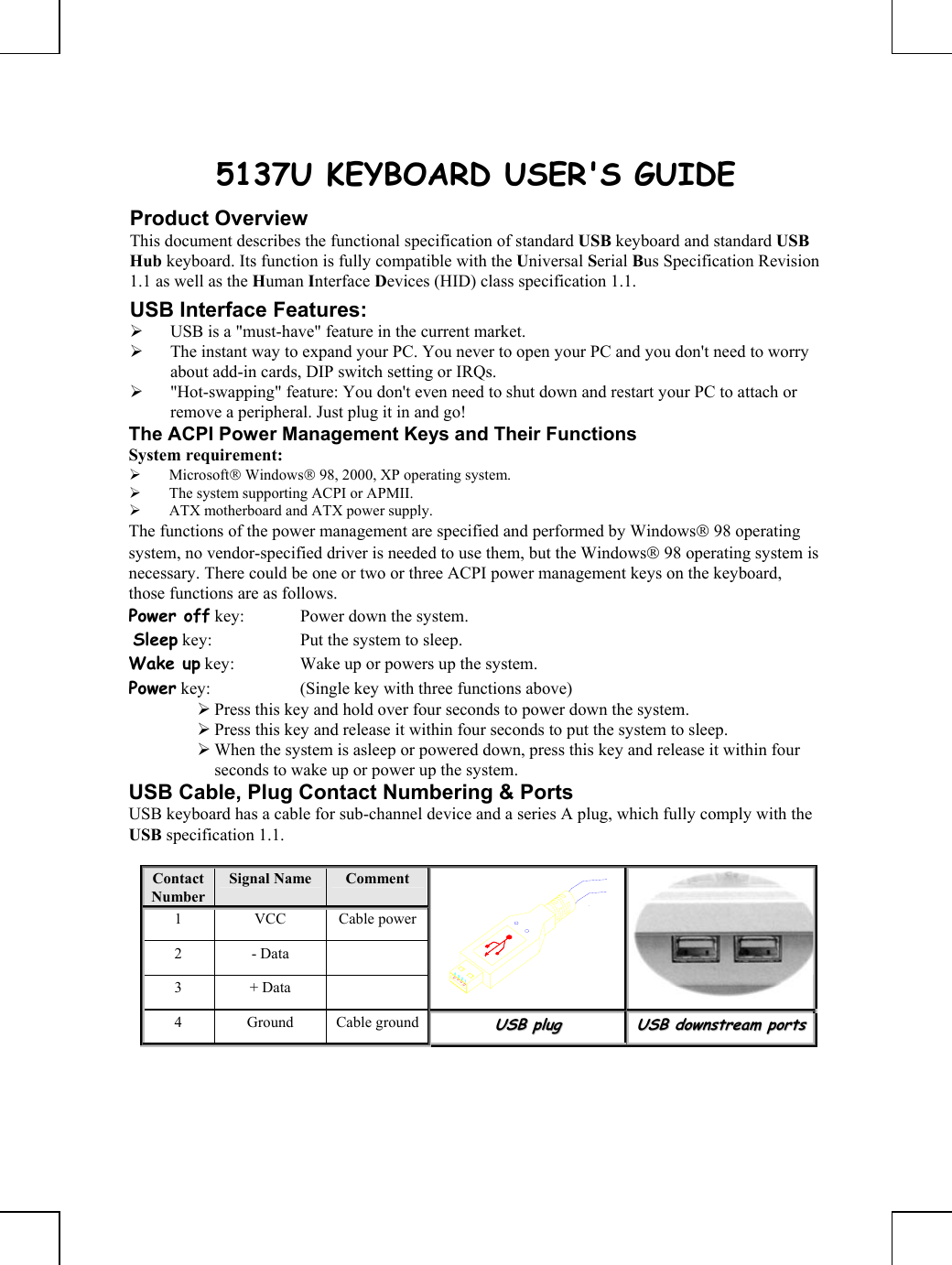       5137U KEYBOARD USER&apos;S GUIDE Product Overview This document describes the functional specification of standard USB keyboard and standard USB Hub keyboard. Its function is fully compatible with the Universal Serial Bus Specification Revision 1.1 as well as the Human Interface Devices (HID) class specification 1.1. USB Interface Features: ¾ USB is a &quot;must-have&quot; feature in the current market. ¾ The instant way to expand your PC. You never to open your PC and you don&apos;t need to worry about add-in cards, DIP switch setting or IRQs. ¾ &quot;Hot-swapping&quot; feature: You don&apos;t even need to shut down and restart your PC to attach or remove a peripheral. Just plug it in and go! The ACPI Power Management Keys and Their Functions System requirement:  ¾ Microsoft Windows 98, 2000, XP operating system. ¾ The system supporting ACPI or APMII. ¾ ATX motherboard and ATX power supply. The functions of the power management are specified and performed by Windows 98 operating system, no vendor-specified driver is needed to use them, but the Windows 98 operating system is necessary. There could be one or two or three ACPI power management keys on the keyboard, those functions are as follows. Power off key:  Power down the system.  Sleep key:  Put the system to sleep.  Wake up key:  Wake up or powers up the system.  Power key:  (Single key with three functions above)      ¾ Press this key and hold over four seconds to power down the system. ¾ Press this key and release it within four seconds to put the system to sleep. ¾ When the system is asleep or powered down, press this key and release it within four seconds to wake up or power up the system. USB Cable, Plug Contact Numbering &amp; Ports USB keyboard has a cable for sub-channel device and a series A plug, which fully comply with the USB specification 1.1.  Contact Number Signal Name   Comment 1 VCC Cable power2 - Data   3 + Data    4 Ground Cable groundUUSSBB  pplluugg  UUSSBB  ddoowwnnssttrreeaamm  ppoorrttss    