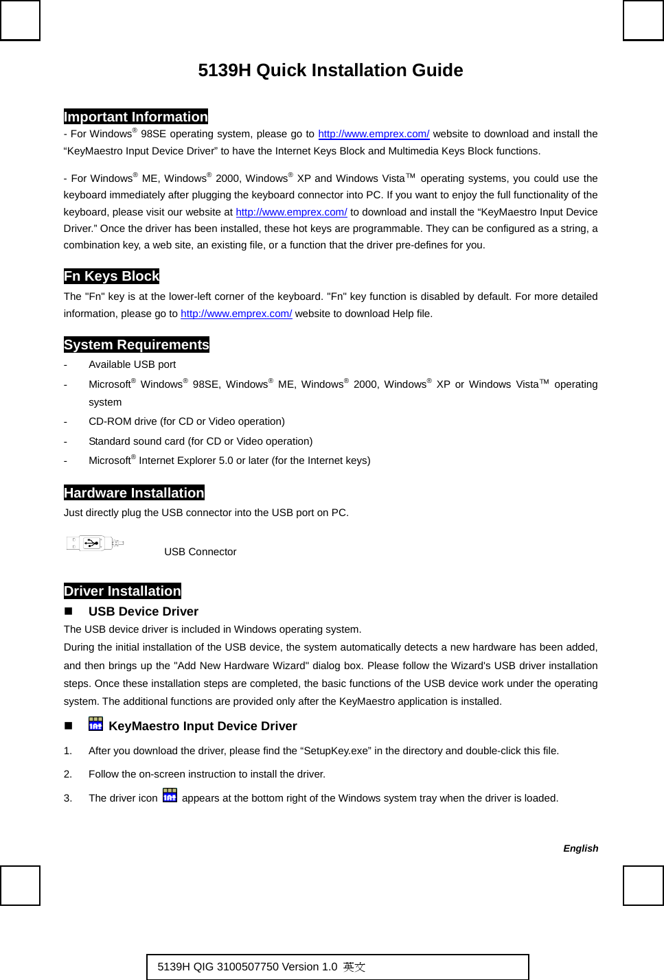   5139H Quick Installation Guide Important Information - For Windows® 98SE operating system, please go to http://www.emprex.com/ website to download and install the “KeyMaestro Input Device Driver” to have the Internet Keys Block and Multimedia Keys Block functions.   - For Windows® ME, Windows® 2000, Windows® XP and Windows Vista™ operating systems, you could use the keyboard immediately after plugging the keyboard connector into PC. If you want to enjoy the full functionality of the keyboard, please visit our website at http://www.emprex.com/ to download and install the “KeyMaestro Input Device Driver.” Once the driver has been installed, these hot keys are programmable. They can be configured as a string, a combination key, a web site, an existing file, or a function that the driver pre-defines for you. Fn Keys Block The &quot;Fn&quot; key is at the lower-left corner of the keyboard. &quot;Fn&quot; key function is disabled by default. For more detailed information, please go to http://www.emprex.com/ website to download Help file. System Requirements -  Available USB port - Microsoft® Windows® 98SE, Windows® ME, Windows® 2000, Windows® XP or Windows Vista™ operating system -  CD-ROM drive (for CD or Video operation) -  Standard sound card (for CD or Video operation) - Microsoft® Internet Explorer 5.0 or later (for the Internet keys) Hardware Installation Just directly plug the USB connector into the USB port on PC.       USB Connector Driver Installation  USB Device Driver The USB device driver is included in Windows operating system.     During the initial installation of the USB device, the system automatically detects a new hardware has been added, and then brings up the &quot;Add New Hardware Wizard&quot; dialog box. Please follow the Wizard&apos;s USB driver installation steps. Once these installation steps are completed, the basic functions of the USB device work under the operating system. The additional functions are provided only after the KeyMaestro application is installed.    KeyMaestro Input Device Driver 1.  After you download the driver, please find the “SetupKey.exe” in the directory and double-click this file. 2.  Follow the on-screen instruction to install the driver. 3.  The driver icon    appears at the bottom right of the Windows system tray when the driver is loaded.   English 5139H QIG 3100507750 Version 1.0  英文  