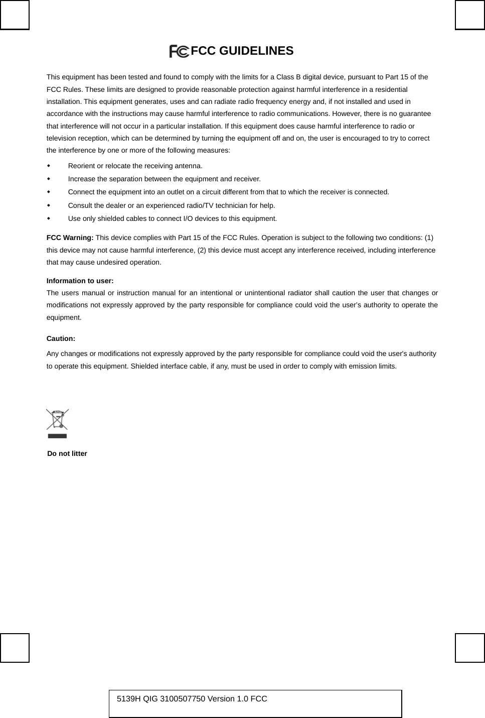   FCC GUIDELINES   This equipment has been tested and found to comply with the limits for a Class B digital device, pursuant to Part 15 of the FCC Rules. These limits are designed to provide reasonable protection against harmful interference in a residential installation. This equipment generates, uses and can radiate radio frequency energy and, if not installed and used in accordance with the instructions may cause harmful interference to radio communications. However, there is no guarantee that interference will not occur in a particular installation. If this equipment does cause harmful interference to radio or television reception, which can be determined by turning the equipment off and on, the user is encouraged to try to correct the interference by one or more of the following measures:   Reorient or relocate the receiving antenna.   Increase the separation between the equipment and receiver.   Connect the equipment into an outlet on a circuit different from that to which the receiver is connected.   Consult the dealer or an experienced radio/TV technician for help.   Use only shielded cables to connect I/O devices to this equipment. FCC Warning: This device complies with Part 15 of the FCC Rules. Operation is subject to the following two conditions: (1) this device may not cause harmful interference, (2) this device must accept any interference received, including interference that may cause undesired operation. Information to user: The users manual or instruction manual for an intentional or unintentional radiator shall caution the user that changes or modifications not expressly approved by the party responsible for compliance could void the user’s authority to operate the equipment. Caution: Any changes or modifications not expressly approved by the party responsible for compliance could void the user&apos;s authority to operate this equipment. Shielded interface cable, if any, must be used in order to comply with emission limits.          5139H QIG 3100507750 Version 1.0 FCC   Do not litter 