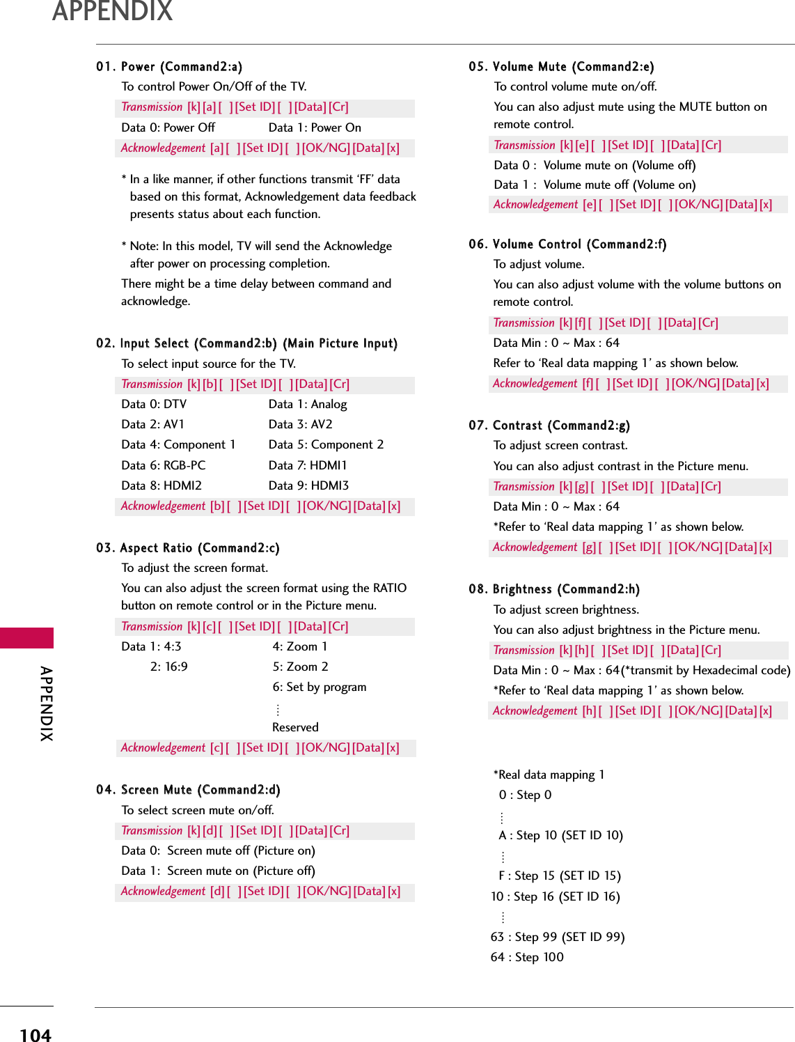 APPENDIX104APPENDIX0011..PPoowweerr ((CCoommmmaanndd22::aa))To control Power On/Off of the TV.Transmission [k][a][  ][Set ID][  ][Data][Cr]Data 0: Power Off Data 1: Power OnAcknowledgement [a][  ][Set ID][  ][OK/NG][Data][x]* In a like manner, if other functions transmit ‘FF’ databased on this format, Acknowledgement data feedbackpresents status about each function.* Note: In this model, TV will send the Acknowledgeafter power on processing completion.There might be a time delay between command andacknowledge.0022.. IInnppuutt SSeelleecctt ((CCoommmmaanndd22::bb)) ((MMaaiinn PPiiccttuurree IInnppuutt))To select input source for the TV.Transmission [k][b][  ][Set ID][  ][Data][Cr]Data 0: DTV Data 1: AnalogData 2: AV1 Data 3: AV2Data 4: Component 1 Data 5: Component 2Data 6: RGB-PC Data 7: HDMI1Data 8: HDMI2 Data 9: HDMI3Acknowledgement [b][  ][Set ID][  ][OK/NG][Data][x]0033.. AAssppeecctt RRaattiioo ((CCoommmmaanndd22::cc))To adjust the screen format.You can also adjust the screen format using the RATIObutton on remote control or in the Picture menu.Transmission [k][c][  ][Set ID][  ][Data][Cr]Data 1: 4:3 4: Zoom 12: 16:9 5: Zoom 26: Set by programReservedAcknowledgement [c][  ][Set ID][  ][OK/NG][Data][x]0044..SSccrreeeenn MMuuttee ((CCoommmmaanndd22::dd))To select screen mute on/off.Transmission [k][d][  ][Set ID][  ][Data][Cr]Data 0:  Screen mute off (Picture on)Data 1:  Screen mute on (Picture off)Acknowledgement [d][  ][Set ID][  ][OK/NG][Data][x]0055.. VVoolluummee MMuuttee ((CCoommmmaanndd22::ee))To control volume mute on/off.You can also adjust mute using the MUTE button onremote control.Transmission [k][e][  ][Set ID][  ][Data][Cr]Data 0 :  Volume mute on (Volume off)Data 1 :  Volume mute off (Volume on)Acknowledgement [e][  ][Set ID][  ][OK/NG][Data][x]0066.. VVoolluummee CCoonnttrrooll ((CCoommmmaanndd22::ff))To adjust volume.You can also adjust volume with the volume buttons onremote control.Transmission [k][f][  ][Set ID][  ][Data][Cr]Data Min : 0 ~Max : 64Refer to ‘Real data mapping 1’ as shown below.Acknowledgement [f][  ][Set ID][  ][OK/NG][Data][x]0077.. CCoonnttrraasstt ((CCoommmmaanndd22::gg))To adjust screen contrast. You can also adjust contrast in the Picture menu.Transmission [k][g][  ][Set ID][  ][Data][Cr]Data Min : 0 ~Max : 64*Refer to ‘Real data mapping 1’ as shown below.Acknowledgement [g][  ][Set ID][  ][OK/NG][Data][x]0088.. BBrriigghhttnneessss ((CCoommmmaanndd22::hh))To adjust screen brightness.You can also adjust brightness in the Picture menu.Transmission [k][h][  ][Set ID][  ][Data][Cr]Data Min : 0 ~Max : 64(*transmit by Hexadecimal code)*Refer to ‘Real data mapping 1’ as shown below.Acknowledgement [h][  ][Set ID][  ][OK/NG][Data][x]*Real data mapping 10 : Step 0A : Step 10 (SET ID 10)F : Step 15 (SET ID 15)10 : Step 16 (SET ID 16)63 : Step 99 (SET ID 99)64 : Step 100