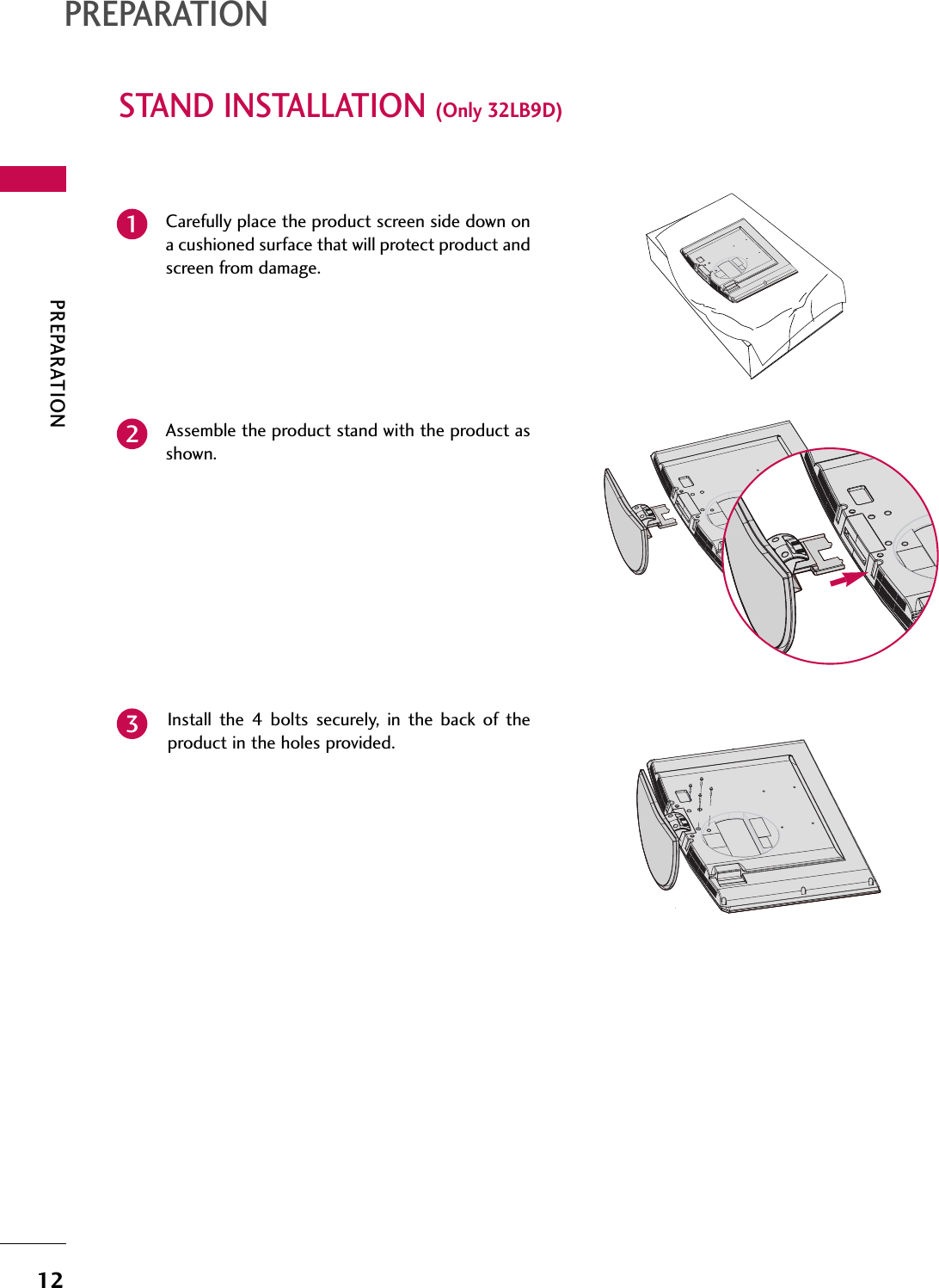 PREPARATION12STAND INSTALLATION (Only 32LB9D)PREPARATIONCarefully place the product screen side down ona cushioned surface that will protect product andscreen from damage.Assemble the product stand with the product asshown. Install  the  4  bolts  securely,  in  the  back  of  theproduct in the holes provided.123