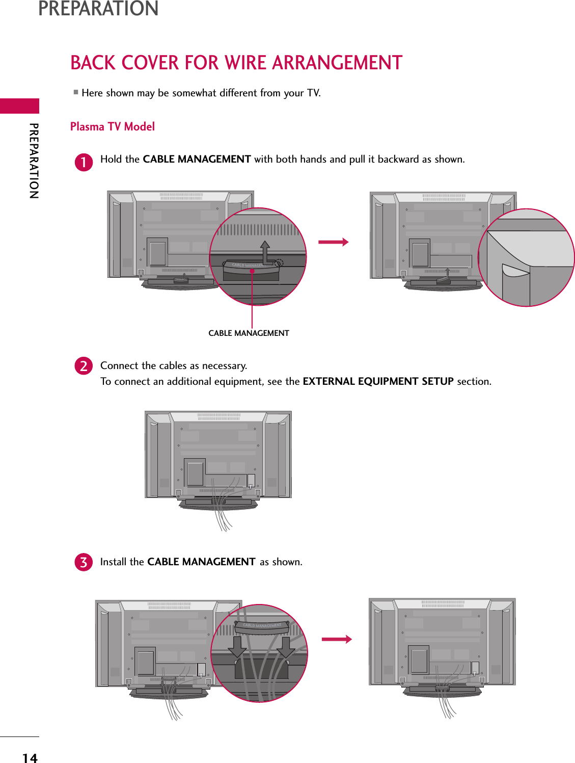 PREPARATION14BACK COVER FOR WIRE ARRANGEMENTPREPARATIONPlasma TV ModelHold the CABLE MANAGEMENT with both hands and pull it backward as shown.Connect the cables as necessary.To connect an additional equipment, see the EXTERNAL EQUIPMENT SETUP section.12Install the CABLE MANAGEMENT as shown.3■Here shown may be somewhat different from your TV.CABLE MANAGEMENT