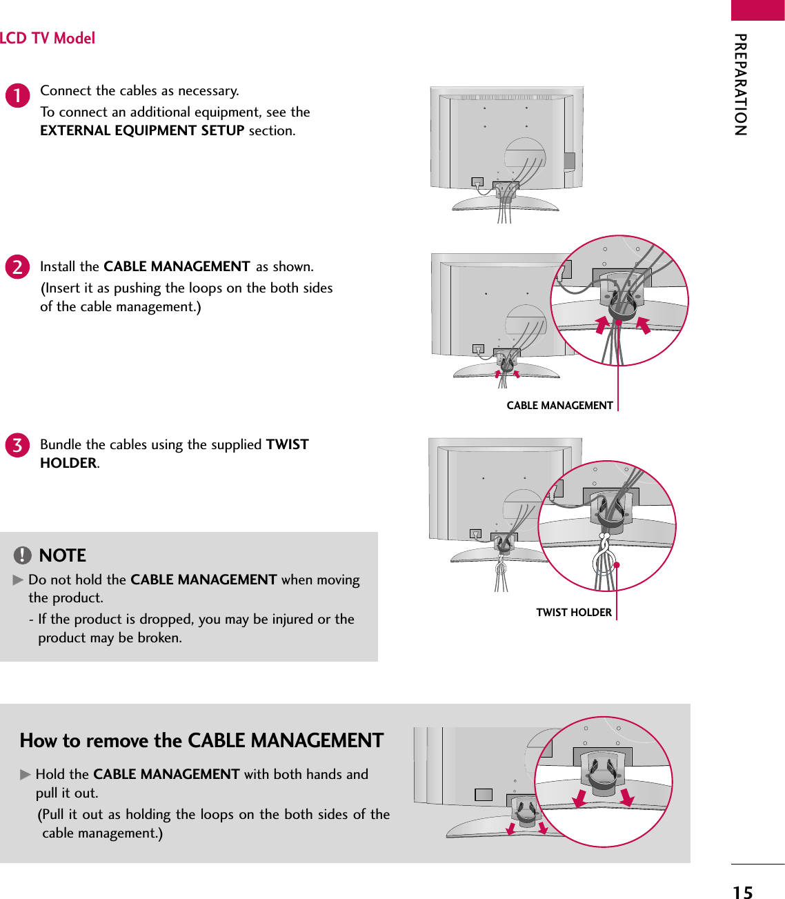 PREPARATION15LCD TV ModelConnect the cables as necessary.To connect an additional equipment, see theEXTERNAL EQUIPMENT SETUP section.Install the CABLE MANAGEMENT as shown.(Insert it as pushing the loops on the both sidesof the cable management.)How to remove the CABLE MANAGEMENTGGHold the CABLE MANAGEMENT with both hands andpull it out.(Pull it out as holding the loops on the both sides of thecable management.)CABLE MANAGEMENTTWIST HOLDERGGDo not hold the CABLE MANAGEMENT when movingthe product.- If the product is dropped, you may be injured or theproduct may be broken.NOTE!12Bundle the cables using the supplied TWISTHOLDER.3