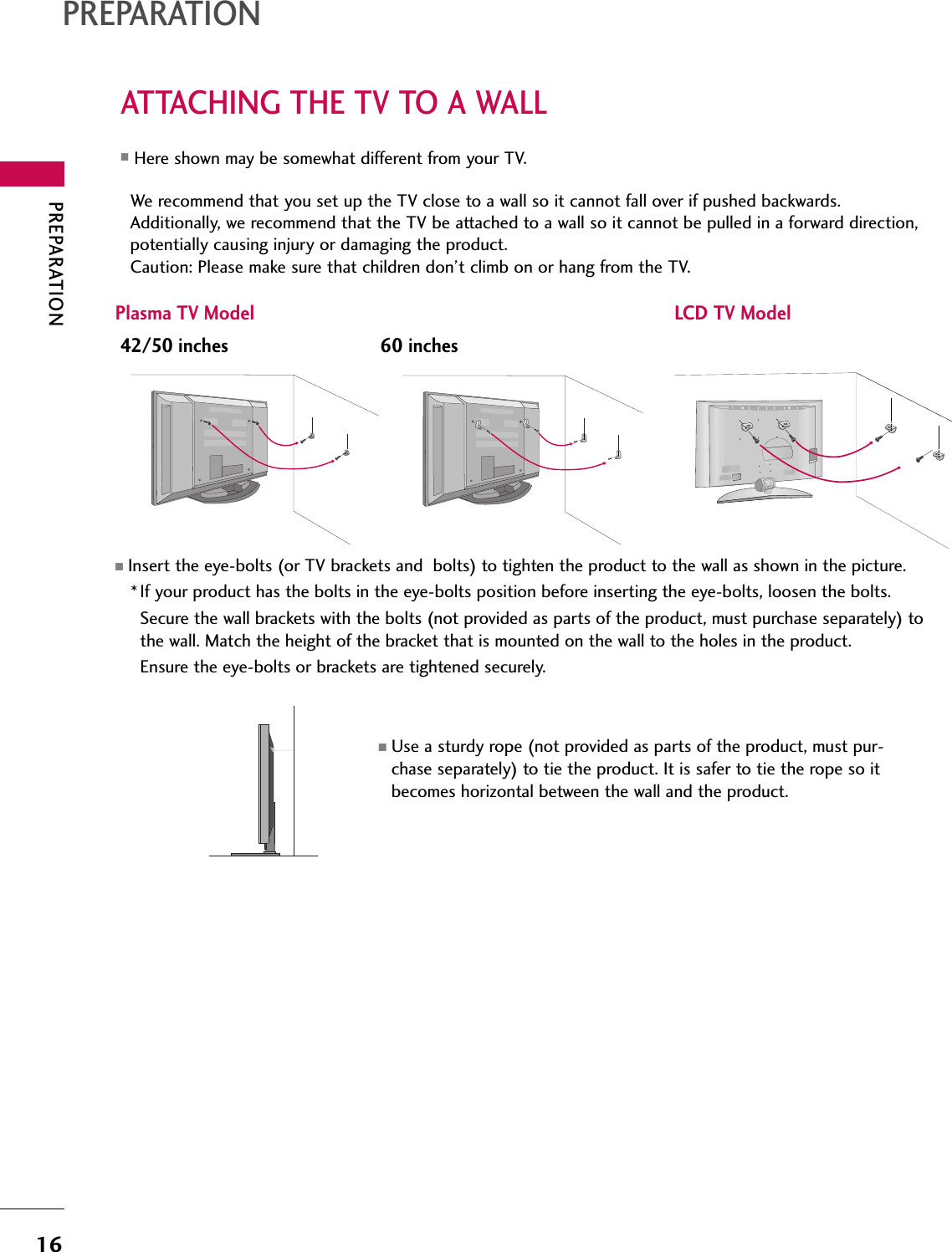 PREPARATION16ATTACHING THE TV TO A WALLPREPARATIONWe recommend that you set up the TV close to a wall so it cannot fall over if pushed backwards. Additionally, we recommend that the TV be attached to a wall so it cannot be pulled in a forward direction,potentially causing injury or damaging the product. Caution: Please make sure that children don’t climb on or hang from the TV. Plasma TV Model LCD TV Model■Insert the eye-bolts (or TV brackets and  bolts) to tighten the product to the wall as shown in the picture. *If your product has the bolts in the eye-bolts position before inserting the eye-bolts, loosen the bolts. Secure the wall brackets with the bolts (not provided as parts of the product, must purchase separately) tothe wall. Match the height of the bracket that is mounted on the wall to the holes in the product. Ensure the eye-bolts or brackets are tightened securely.■Use a sturdy rope (not provided as parts of the product, must pur-chase separately) to tie the product. It is safer to tie the rope so itbecomes horizontal between the wall and the product.■Here shown may be somewhat different from your TV.42/50 inches 60 inches