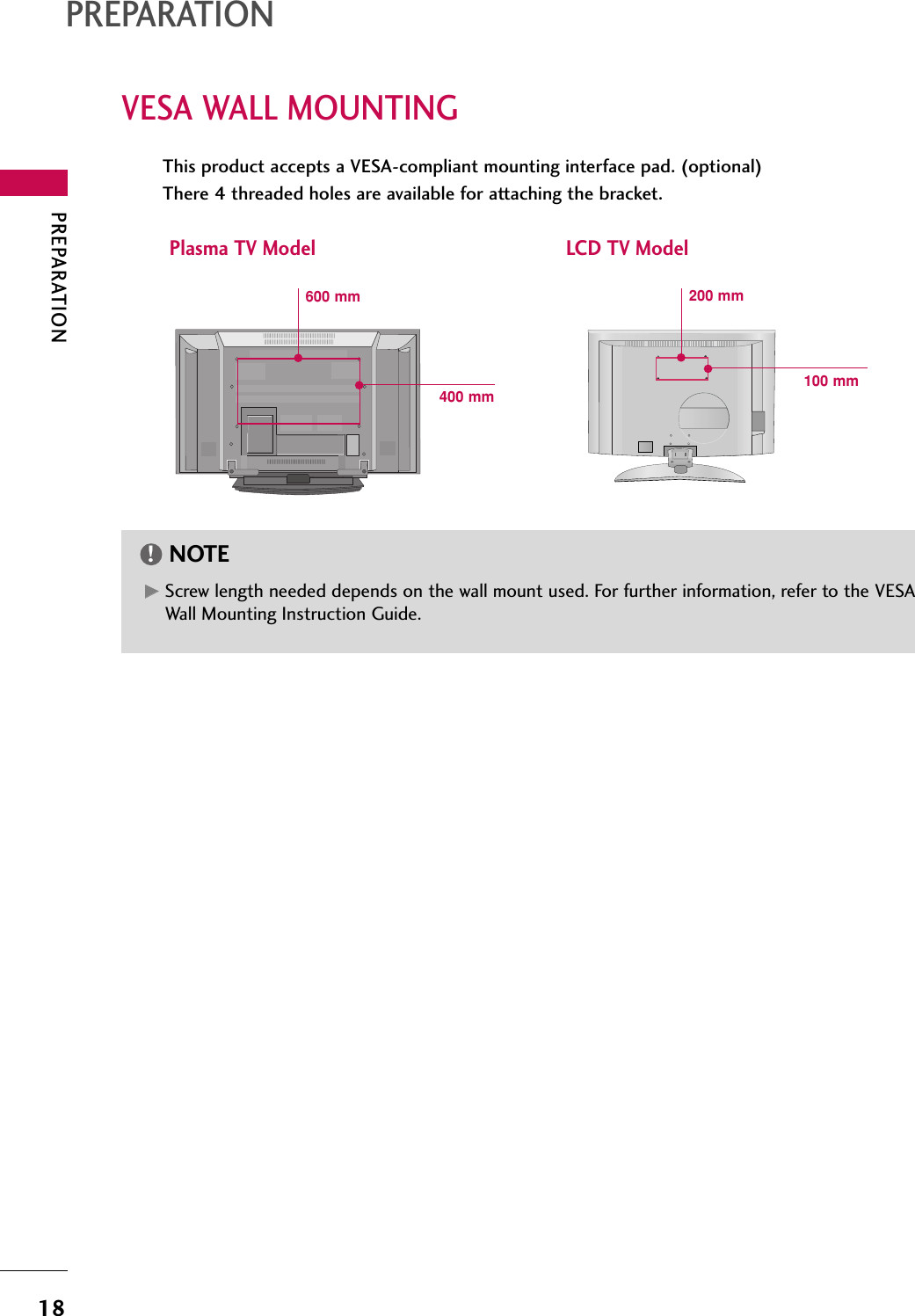 PREPARATION18VESA WALL MOUNTINGPREPARATIONThis product accepts a VESA-compliant mounting interface pad. (optional)There 4 threaded holes are available for attaching the bracket.GGScrew length needed depends on the wall mount used. For further information, refer to the VESAWall Mounting Instruction Guide.NOTE!Plasma TV Model LCD TV Model(            )R(            )R600 mm400 mm100 mm200 mm