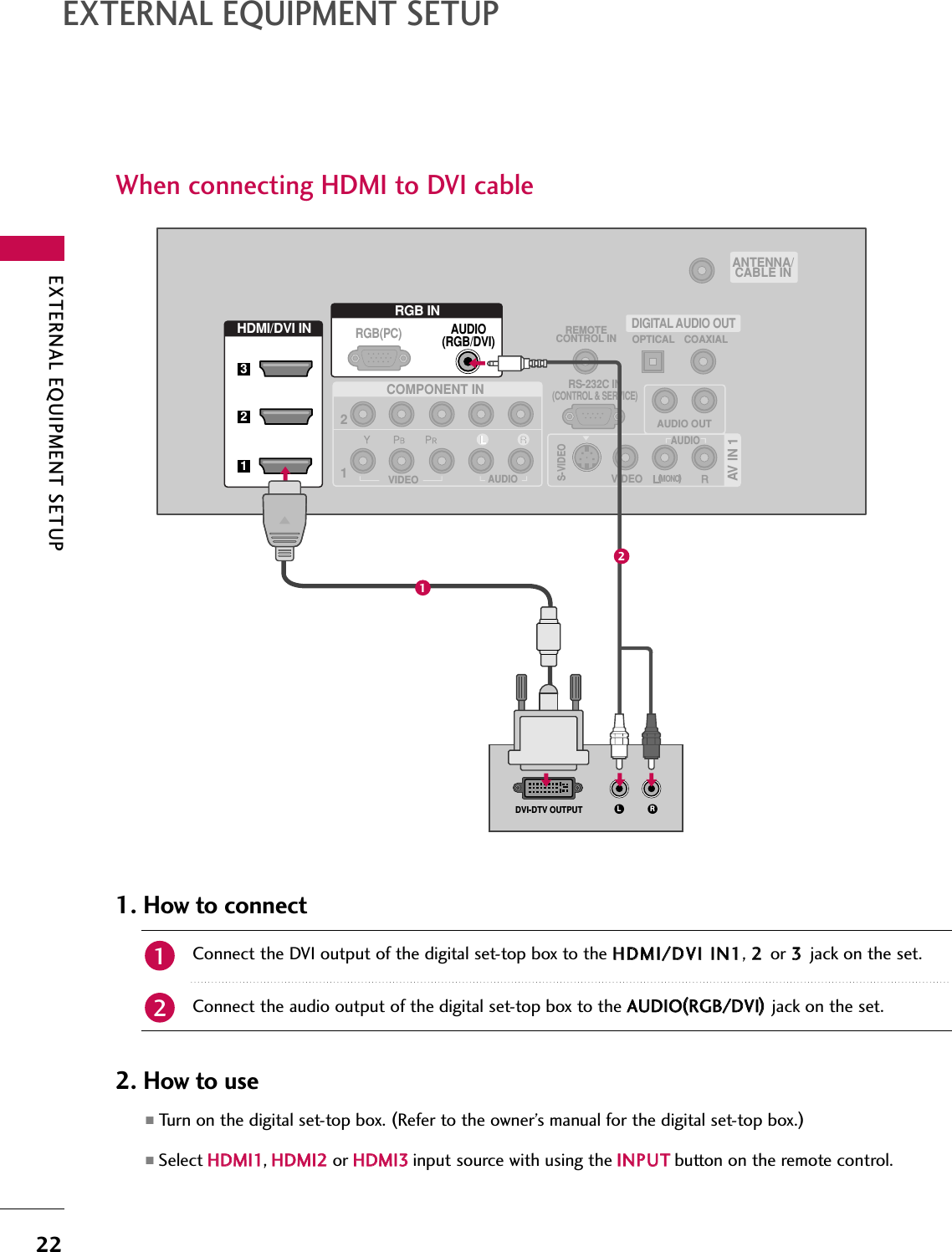 EXTERNAL EQUIPMENT SETUP22EXTERNAL EQUIPMENT SETUPWhen connecting HDMI to DVI cable(            ) (            )(            )AV IN 1AUDIO OUTVIDEOMONO(            )AUDIOS-VIDEOCOMPONENT INREMOTECONTROL IN12RS-232C IN(CONTROL &amp; SERVICE)VIDEOAUDIOOPTICAL COAXIALDIGITAL AUDIO OUTHDMI/DVI INRGB INAUDIO(RGB/DVI)L RDVI-DTV OUTPUTRGB(PC)ANTENNA/CABLE IN321Connect the DVI output of the digital set-top box to the HHDDMMII//DDVVII IINN11, 22 or 33 jack on the set.Connect the audio output of the digital set-top box to the AAUUDDIIOO((RRGGBB//DDVVII))jack on the set.1. How to connect■Turn on the digital set-top box. (Refer to the owner’s manual for the digital set-top box.)■Select HHDDMMII11,HHDDMMII22 or HHDDMMII33input source with using the IINNPPUUTTbutton on the remote control.2. How to use2112