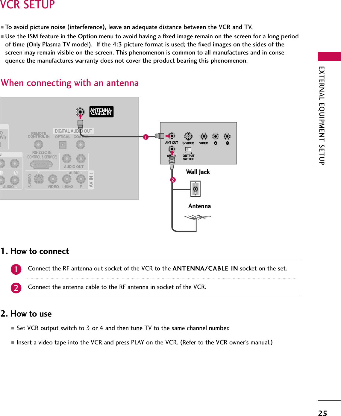 EXTERNAL EQUIPMENT SETUP25VCR SETUPWhen connecting with an antenna■To avoid picture noise (interference), leave an adequate distance between the VCR and TV.■Use the ISM feature in the Option menu to avoid having a fixed image remain on the screen for a long periodof time (Only Plasma TV model).  If the 4:3 picture format is used; the fixed images on the sides of thescreen may remain visible on the screen. This phenomenon is common to all manufactures and in conse-quence the manufactures warranty does not cover the product bearing this phenomenon.Connect the RF antenna out socket of the VCR to the AANNTTEENNNNAA//CCAABBLLEE IINNsocket on the set.Connect the antenna cable to the RF antenna in socket of the VCR.1. How to connect■Set VCR output switch to 3 or 4 and then tune TV to the same channel number.■Insert a video tape into the VCR and press PLAY on the VCR. (Refer to the VCR owner’s manual.)2. How to use21(            )(            )ODVI)REMOTECONTROL INRS-232C IN(CONTROL &amp; SERVICE)OPTICAL COAXIALDIGITAL AUDIO OUTANTENNA/CABLE INNAUDIOAV IN 1AUDIO OUTVIDEOMONO(            )AUDIOS-VIDEOL RS-VIDEO VIDEOOUTPUTSWITCHANT INANT OUTWall JackAntenna12
