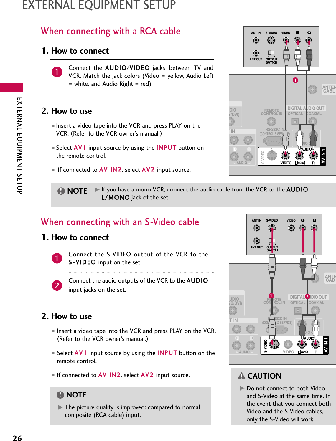 EXTERNAL EQUIPMENT SETUP26EXTERNAL EQUIPMENT SETUPGGDo not connect to both Videoand S-Video at the same time. Inthe event that you connect bothVideo and the S-Video cables,only the S-Video will work.CAUTIONWhen connecting with a RCA cableGGThe picture quality is improved: compared to normalcomposite (RCA cable) input.NOTE!Connect  the  AAUUDDIIOO/VVIIDDEEOOjacks between  TV  andVCR.  Match  the  jack  colors  (Video  =  yellow,  Audio  Left= white, and Audio Right = red)1. How to connect2. How to use■Insert a video tape into the VCR and press PLAY on theVCR. (Refer to the VCR owner’s manual.)■Select AAVV11input source by using the IINNPPUUTTbutton onthe remote control.■If connected to AAVV IINN22, select AAVV22input source.When connecting with an S-Video cableConnect the S-VIDEO output  of the VCR  to  theSS--VVIIDDEEOO input on the set.Connect the audio outputs of the VCR to the AAUUDDIIOOinput jacks on the set.1. How to connect2. How to use■Insert a video tape into the VCR and press PLAY on the VCR.(Refer to the VCR owner’s manual.)■Select AAVV11input source by using the IINNPPUUTTbutton on theremote control.■If connected to AAVV IINN22, select AAVV22input source.121GGIf you have a mono VCR, connect the audio cable from the VCR to the AAUUDDIIOOLL//MMOONNOOjack of the set.NOTE!UDIOB/DVI)REMOTECONTROL INRS-232C IN(CONTROL &amp; SERVICE)OPTICAL COAXIALDIGITAL AUDIO OUTAUDIO OUTANTENCABLT INAUDIOAV IN 1VIDEOMONO(            )S-VIDEOAUDIOL RS-VIDEO VIDEOOUTPUTSWITCHANT INANT OUT(            )(            )1(            )AUDIOGB/DVI)REMOTECONTROL INRS-232C IN(CONTROL &amp; SERVICE)OPTICAL COAXIALDIGITAL AUDIO OUTAUDIO OUTANTECABNT INAUDIOAV IN 1VIDEOMONO(            )S-VIDEOAUDIOL RS-VIDEO VIDEOOUTPUTSWITCHANT INANT OUT(            )12