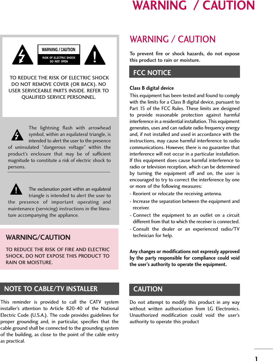 1WARNING  / CAUTIONWARNING / CAUTIONTo  prevent  fire  or  shock  hazards,  do  not  exposethis product to rain or moisture.FCC NOTICEClass B digital deviceThis equipment has been tested and found to complywith the limits for a Class B digital device, pursuant toPart 15 of the FCC Rules. These limits are designedto  provide  reasonable  protection  against  harmfulinterference in a residential installation. This equipmentgenerates, uses and can radiate radio frequency energyand, if not installed and used in accordance with theinstructions, may cause harmful interference to radiocommunications. However, there is no guarantee thatinterference will not occur in a particular installation.If this equipment does cause harmful interference toradio or television reception, which can be determinedby  turning  the  equipment  off  and  on,  the  user  isencouraged to try to correct the interference by oneor more of the following measures:- Reorient or relocate the receiving antenna.- Increase the separation between the equipment andreceiver.- Connect  the  equipment to  an  outlet  on  a  circuitdifferent from that to which the receiver is connected.- Consult  the  dealer  or  an  experienced  radio/TVtechnician for help.Any changes or modifications not expressly approvedby  the  party responsible  for  compliance  could voidthe user’s authority to operate the equipment.CAUTIONDo  not  attempt  to  modify  this  product  in  any  waywithout  written  authorization  from  LG  Electronics.Unauthorized  modification  could  void  the  user’sauthority to operate this product The  lightning  flash  with  arrowheadsymbol, within an equilateral triangle, isintended to alert the user to the presenceof  uninsulated  “dangerous  voltage”  within  theproduct’s  enclosure  that  may  be  of  sufficientmagnitude to constitute a risk of electric shock topersons.The exclamation point within an equilateraltriangle is intended to alert the user tothe  presence  of  important  operating  andmaintenance (servicing) instructions in the litera-ture accompanying the appliance.TO REDUCE THE RISK OF ELECTRIC SHOCKDO NOT REMOVE COVER (OR BACK). NOUSER SERVICEABLE PARTS INSIDE. REFER TOQUALIFIED SERVICE PERSONNEL.WARNING/CAUTIONTO REDUCE THE RISK OF FIRE AND ELECTRICSHOCK, DO NOT EXPOSE THIS PRODUCT TORAIN OR MOISTURE.NOTE TO CABLE/TV INSTALLERThis  reminder  is  provided  to  call  the  CATV  systeminstaller’s  attention  to  Article  820-40  of  the  NationalElectric Code (U.S.A.). The code provides guidelines forproper  grounding  and,  in  particular,  specifies  that  thecable ground shall be connected to the grounding systemof the building, as close to the point of the cable entryas practical.