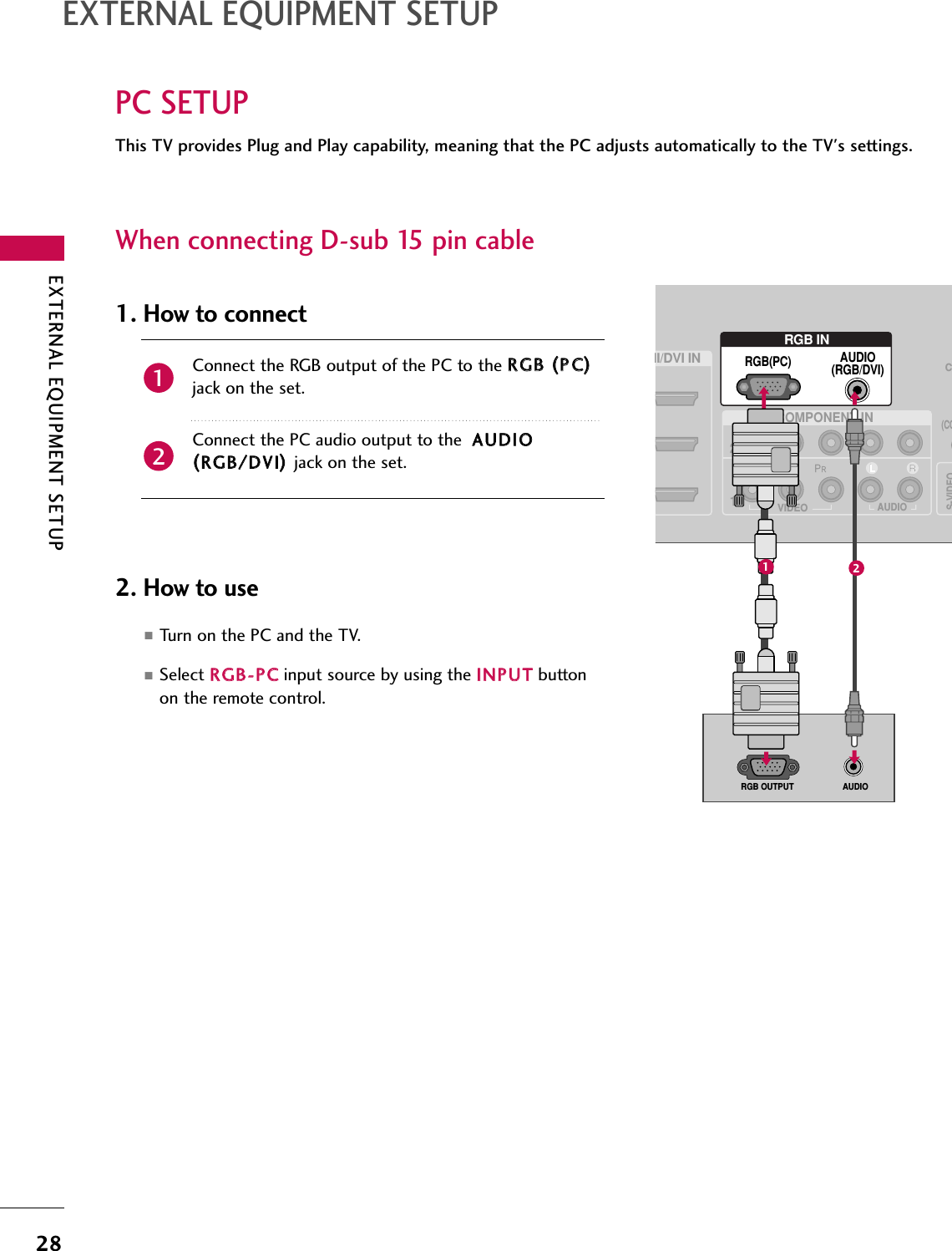 EXTERNAL EQUIPMENT SETUP28PC SETUPEXTERNAL EQUIPMENT SETUPThis TV provides Plug and Play capability, meaning that the PC adjusts automatically to the TV&apos;s settings. When connecting D-sub 15 pin cable Connect the RGB output of the PC to the RRGGBB ((PPCC))jack on the set.Connect the PC audio output to the  AAUUDDIIOO((RRGGBB//DDVVII))jack on the set.1. How to connect2. How to use■Turn on the PC and the TV.■Select RRGGBB--PPCCinput source by using the IINNPPUUTTbuttonon the remote control.21(            )S-VIDEOCOMPONENT INC12(COVIDEOAUDIORGB INAUDIO(RGB/DVI)RGB(PC)(            )MI/DVI INRGB OUTPUT AUDIO12
