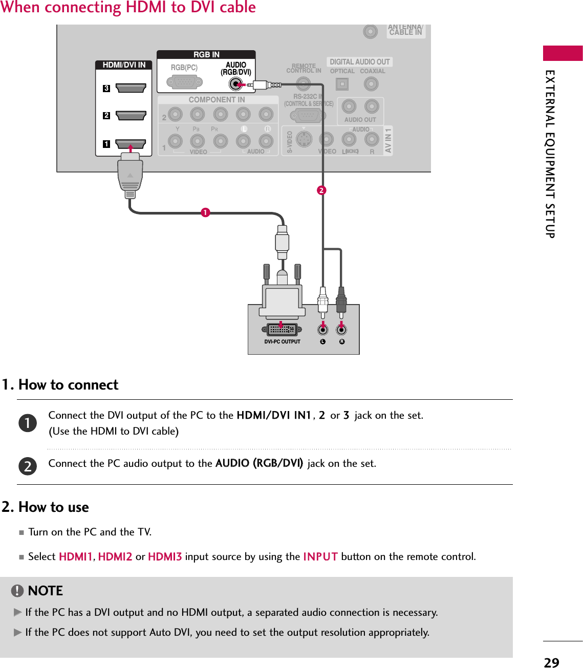 EXTERNAL EQUIPMENT SETUP29When connecting HDMI to DVI cableConnect the DVI output of the PC to the HHDDMMII//DDVVII IINN11, 22 or 33 jack on the set.(Use the HDMI to DVI cable)Connect the PC audio output to the AAUUDDIIOO ((RRGGBB//DDVVII))jack on the set.1. How to connect2. How to use■Turn on the PC and the TV.■Select HHDDMMII11,HHDDMMII22 or HHDDMMII33input source by using the IINNPPUUTTbutton on the remote control.21(            )AV IN 1AUDIO OUTVIDEOMONO(            )AUDIOS-VIDEOCOMPONENT INREMOTECONTROL IN12RS-232C IN(CONTROL &amp; SERVICE)VIDEOAUDIOOPTICAL COAXIALDIGITAL AUDIO OUTHDMI/DVI INRGB INAUDIO(RGB/DVI)L RDVI-PC OUTPUTRGB(PC)ANTENNA/CABLE IN32112GGIf the PC has a DVI output and no HDMI output, a separated audio connection is necessary.GGIf the PC does not support Auto DVI, you need to set the output resolution appropriately.NOTE!