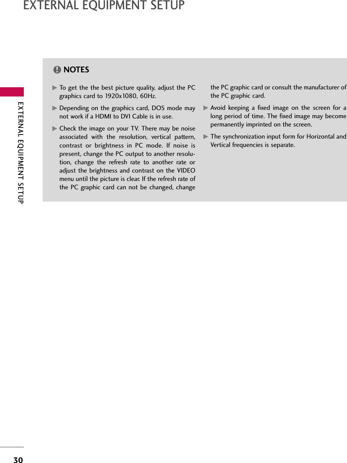EXTERNAL EQUIPMENT SETUP30EXTERNAL EQUIPMENT SETUPGGTo get the the best picture quality, adjust the PCgraphics card to 1920x1080, 60Hz.GGDepending on the graphics card, DOS mode maynot work if a HDMI to DVI Cable is in use.GGCheck the image on your TV. There may be noiseassociated  with  the  resolution,  vertical  pattern,contrast  or  brightness  in  PC  mode.  If  noise  ispresent, change the PC output to another resolu-tion,  change  the  refresh  rate  to  another  rate  oradjust the brightness and contrast on the VIDEOmenu until the picture is clear. If the refresh rate ofthe PC graphic card can not be changed, changethe PC graphic card or consult the manufacturer ofthe PC graphic card.GGAvoid  keeping  a  fixed  image  on  the  screen  for  along period of time. The fixed image may becomepermanently imprinted on the screen.GGThe synchronization input form for Horizontal andVertical frequencies is separate.NOTES!