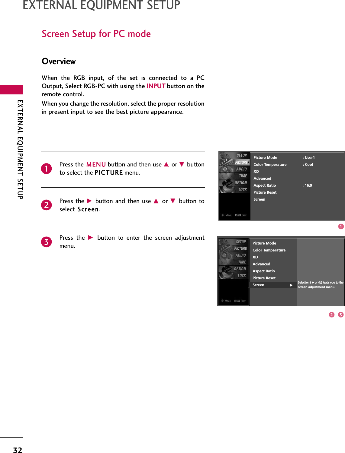 EXTERNAL EQUIPMENT SETUP32EXTERNAL EQUIPMENT SETUPScreen Setup for PC modeOverviewPress the MMEENNUUbutton and then use DDor EEbuttonto select the PPIICCTTUURREEmenu.Press the  GGbutton  and then  use DDor  EEbutton toselect SSccrreeeenn.Press  the  GGbutton  to  enter  the  screen  adjustmentmenu.When  the  RGB  input,  of  the  set  is  connected  to  a  PCOutput, Select RGB-PC with using the IINNPPUUTTbutton on theremote control.When you change the resolution, select the proper resolutionin present input to see the best picture appearance.231Picture ModeColor Temperature XD   Advanced Aspect RatioPicture Reset           Screen                      GSelection ( Gor     ) leads you to thescreen adjustment menu.Picture Mode                      : User1Color Temperature              : CoolXDAdvancedAspect Ratio                       : 16:9Picture ResetScreen12 3