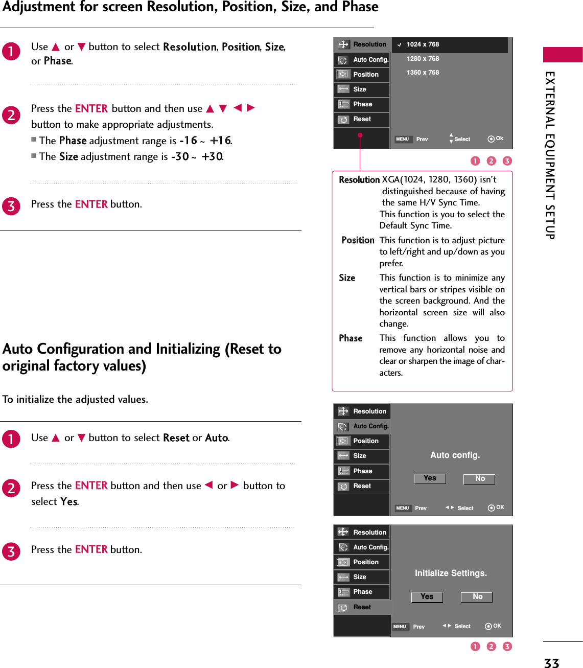 EXTERNAL EQUIPMENT SETUP33RReessoolluuttiioonn XGA(1024, 1280, 1360) isn’t distinguished because of havingthe same H/V Sync Time.This function is you to select theDefault Sync Time.PPoossiittiioonnThis function is to adjust pictureto left/right and up/down as youprefer. SSiizzeeThis function  is to minimize  anyvertical bars or stripes visible onthe screen background. And thehorizontal  screen  size  will  alsochange. PPhhaasseeThis  function  allows  you  toremove any  horizontal noise  andclear or sharpen the image of char-acters.Use DDor EEbutton to select RReessoolluuttiioonn, PPoossiittiioonn, SSiizzee,or PPhhaassee.Press the EENNTTEERRbutton and then use DD EEFF GGbutton to make appropriate adjustments.■The PPhhaasseeadjustment range is --1166~++1166.■The SSiizzeeadjustment range is --3300~++3300.Press the EENNTTEERRbutton.Adjustment for screen Resolution, Position, Size, and PhaseUse DDor EEbutton to select RReesseett or AAuuttoo.Press the EENNTTEERR button and then use FFor GGbutton to select YYeess.Press the EENNTTEERRbutton.Auto Configuration and Initializing (Reset tooriginal factory values)231231To initialize the adjusted values.2 312 31Initialize Settings.Yes NoSelectPrev OKFFGGMENUResolutionAuto Config.PositionSizePhaseResetResolutionAuto Config.PositionSizePhaseResetSelectPrev OkDDEEMENU1024 x 7681280 x 7681360 x 768ResolutionAuto Config.PositionSizePhaseResetAuto config.Yes NoSelectPrev OKFFGGMENU