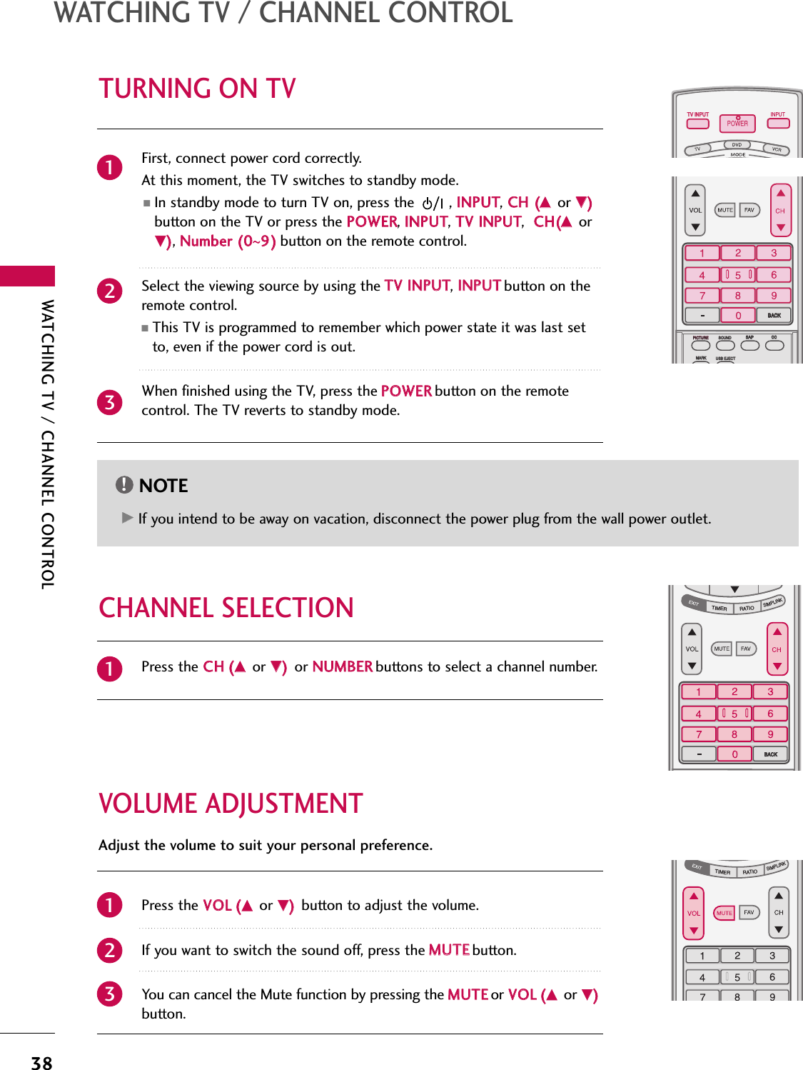 WATCHING TV / CHANNEL CONTROL38TURNING ON TVWATCHING TV / CHANNEL CONTROLNOTE!GGIf you intend to be away on vacation, disconnect the power plug from the wall power outlet.First, connect power cord correctly. At this moment, the TV switches to standby mode.■In standby mode to turn TV on, press the , IINNPPUUTT,CCHH ((DDor EE))button on the TV or press the PPOOWWEERR, IINNPPUUTT, TTVV IINNPPUUTT,  CCHH((DDorEE)), NNuummbbeerr ((00~99))button on the remote control.Select the viewing source by using the TTVV IINNPPUUTT, IINNPPUUTTbutton on theremote control.■This TV is programmed to remember which power state it was last setto, even if the power cord is out.When finished using the TV, press the PPOOWWEERRbutton on the remotecontrol. The TV reverts to standby mode.TV INPUTTV INPUTSTBPICTURE SOUNDSAPCCMARK USB EJECTINPUTBACKMEDIA HOSTTV INPUTSTBPICTUREPICTUREPICTURE SOUNDSOUNDSAPSAPCCCCMARKMARK USB EJECTUSB EJECTBACKBACKMEDIA HOST123TV INPUTSTBTIMERRATIOSIMPLINKPICTURE SOUNDSAPCCMARK USB EJECTBACKBACKTV INPUTSTBBACKPICTURESAPCCMARK USB EJECTTV INPUTSTBBACKPICTURE SOUNDCCMARK USB EJECTTV INPUTSTBBACKPICTURE SOUNDSAPMARK USB EJECTTV INPUTSTBBACKSOUNDSAPCCMARK USB EJECTTV INPUTSTBBACKPICTURE SOUNDSAPCCMARK USB EJECTTV INPUTSTBBACKPICTURE SOUNDSAPCCMARK USB EJECTTV INPUTSTBBACKPICTURE SOUNDSAPCCMARK USB EJECTTV INPUTSTBBACKPICTURE SOUNDSAPCCMARK USB EJECTTV INPUTSTBBACKPICTURE SOUNDSAPCCMARK USB EJECTMEDIA HOSTMEDIA HOSTMEDIA HOSTMEDIA HOSTMEDIA HOSTMEDIA HOSTMEDIA HOSTMEDIA HOSTMEDIA HOSTMEDIA HOSTPress the CCHH((DDor EE))or NNUUMMBBEERRbuttons to select a channel number.1VOLUME ADJUSTMENTCHANNEL SELECTIONPress the VVOOLL((DDor EE))button to adjust the volume.If you want to switch the sound off, press the MMUUTTEEbutton. You can cancel the Mute function by pressing the MMUUTTEEor VVOOLL((DDor EE))button.TV INPUTSTBPICTURE SOUNDSAPCCMARK USB EJECTBACKTV INPUTSTBTIMERRATIOSIMPLINKBACKPICTURESAPCCMARK USB EJECTTV INPUTSTBBACKPICTURE SOUNDCCMARK USB EJECTTV INPUTSTBBACKPICTURE SOUNDSAPMARK USB EJECTTV INPUTSTBBACKSOUNDSAPCCMARK USB EJECTTV INPUTSTBBACKPICTURE SOUNDSAPCCMARK USB EJECTTV INPUTSTBBACKPICTURE SOUNDSAPCCMARK USB EJECTTV INPUTSTBBACKPICTURE SOUNDSAPCCMARK USB EJECTTV INPUTSTBBACKPICTURE SOUNDSAPCCMARK USB EJECTTV INPUTSTBBACKPICTURE SOUNDSAPCCMARK USB EJECTMEDIA HOSTMEDIA HOSTMEDIA HOSTMEDIA HOSTMEDIA HOSTMEDIA HOSTMEDIA HOSTMEDIA HOSTMEDIA HOSTMEDIA HOSTAdjust the volume to suit your personal preference.123