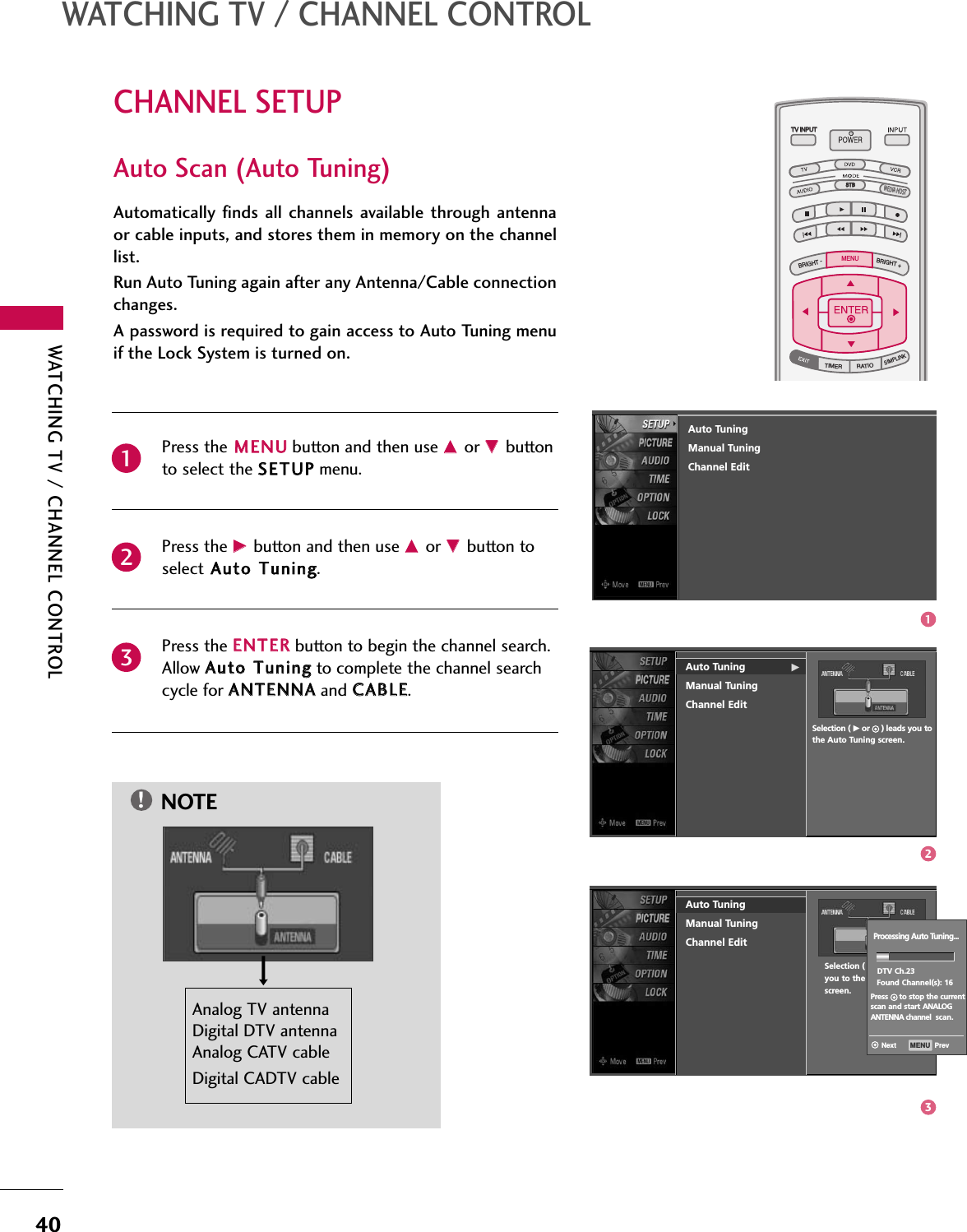 WATCHING TV / CHANNEL CONTROL40CHANNEL SETUPWATCHING TV / CHANNEL CONTROLPress the MMEENNUUbutton and then use DDor EEbuttonto select the SSEETTUUPPmenu.Press the GGbutton and then use DDor EEbutton toselect AAuuttoo TTuunniinngg.Press the EENNTTEERRbutton to begin the channel search.Allow AAuuttoo TTuunniinnggto complete the channel searchcycle for AANNTTEENNNNAAand CCAABBLLEE.Automatically finds  all channels available through antennaor cable inputs, and stores them in memory on the channellist. Run Auto Tuning again after any Antenna/Cable connectionchanges. A password is required to gain access to Auto Tuning menuif the Lock System is turned on.231TV INPUTSTBPICTURE SOUNDSAPCCMARK USB EJECTBACKTV INPUTSTBBACKPICTURESAPCCMARK USB EJECTTV INPUTSTBBACKPICTURE SOUNDCCMARK USB EJECTTV INPUTTV INPUTSTBSTBBRIGHT +BRIGHT -TIMERRATIOSIMPLINKBACKPICTURE SOUNDSAPMARK USB EJECTMENUTV INPUTSTBBACKSOUNDSAPCCMARK USB EJECTTV INPUTSTBBACKPICTURE SOUNDSAPCCMARK USB EJECTTV INPUTSTBBACKPICTURE SOUNDSAPCCMARK USB EJECTTV INPUTSTBBACKPICTURE SOUNDSAPCCMARK USB EJECTTV INPUTSTBBACKPICTURE SOUNDSAPCCMARK USB EJECTTV INPUTSTBBACKPICTURE SOUNDSAPCCMARK USB EJECTMEDIA HOSTMEDIA HOSTMEDIA HOSTMEDIA HOSTMEDIA HOSTMEDIA HOSTMEDIA HOSTMEDIA HOSTMEDIA HOSTMEDIA HOSTMEDIA HOSTAuto Scan (Auto Tuning)Auto Tuning GManual TuningChannel EditSelection ( Gor     ) leads you tothe Auto Tuning screen.Auto TuningManual TuningChannel EditSelection ( Gor     ) leadsyou to the Auto Tuningscreen.NOTE!Analog TV antenna Digital DTV antennaAnalog CATV cable Digital CADTV cableProcessing Auto Tuning...DTV Ch.23Found Channel(s): 16Press     to stop the currentscan and start ANALOG ANTENNA channel scan.MENU  PrevNextAuto TuningManual TuningChannel Edit123