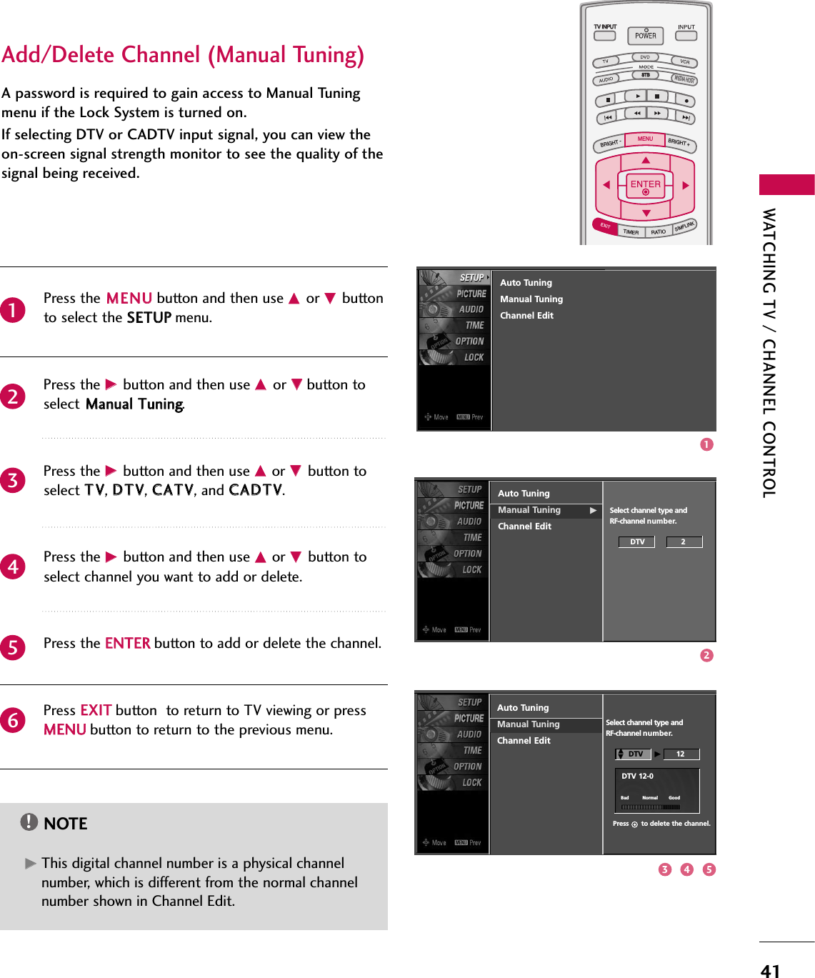 WATCHING TV / CHANNEL CONTROL41A password is required to gain access to Manual Tuningmenu if the Lock System is turned on.If selecting DTV or CADTV input signal, you can view theon-screen signal strength monitor to see the quality of thesignal being received.Press the MMEENNUUbutton and then use DDor EEbuttonto select the SSEETTUUPPmenu.Press the GG button and then use DDor EEbutton toselect MMaannuuaall TTuunniinngg.Press the GGbutton and then use DDor EEbutton toselect TTVV, DDTTVV, CCAATTVV, and CCAADDTTVV.Press the GGbutton and then use DDor EEbutton toselect channel you want to add or delete.Press the EENNTTEERRbutton to add or delete the channel.Press EEXXIITTbutton  to return to TV viewing or pressMMEENNUUbutton to return to the previous menu.TV INPUTSTBPICTURE SOUNDSAPCCMARK USB EJECTBACKTV INPUTSTBBACKPICTURESAPCCMARK USB EJECTTV INPUTTV INPUTSTBSTBBRIGHT +BRIGHT -TIMERRATIOSIMPLINKBACKPICTURE SOUNDCCMARK USB EJECTMENUTV INPUTSTBBACKPICTURE SOUNDSAPMARK USB EJECTTV INPUTSTBBACKSOUNDSAPCCMARK USB EJECTTV INPUTSTBBACKPICTURE SOUNDSAPCCMARK USB EJECTTV INPUTSTBBACKPICTURE SOUNDSAPCCMARK USB EJECTTV INPUTSTBBACKPICTURE SOUNDSAPCCMARK USB EJECTTV INPUTSTBBACKPICTURE SOUNDSAPCCMARK USB EJECTTV INPUTSTBBACKPICTURE SOUNDSAPCCMARK USB EJECTMEDIA HOSTMEDIA HOSTMEDIA HOSTMEDIA HOSTMEDIA HOSTMEDIA HOSTMEDIA HOSTMEDIA HOSTMEDIA HOSTMEDIA HOSTMEDIA HOST214365NOTE!GGThis digital channel number is a physical channelnumber, which is different from the normal channelnumber shown in Channel Edit.Add/Delete Channel (Manual Tuning)Auto TuningManual Tuning GChannel EditSelect channel type and RF-channel number.DTV                2Auto TuningManual TuningChannel EditSelect channel type and RF-channel number.DTV  GG12Press      to delete the channel.DTV 12-0DDEEBad          Normal        GoodAuto TuningManual TuningChannel Edit123 4 5