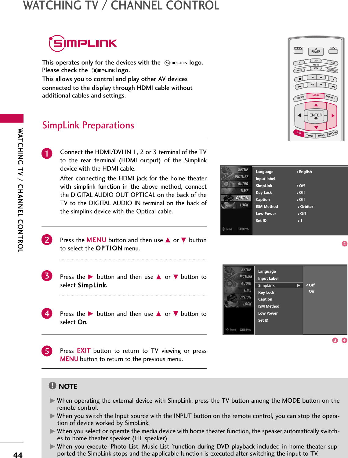 WATCHING TV / CHANNEL CONTROL44WATCHING TV / CHANNEL CONTROLThis operates only for the devices with the  logo.Please check the  logo.This allows you to control and play other AV devicesconnected to the display through HDMI cable withoutadditional cables and settings.TV INPUTTV INPUTSTBSTBMENUBRIGHT +BRIGHT -TIMERRATIOSIMPLINKBACKPICTURE SOUNDSAPCCMARK USB EJECTMEDIA HOSTMEDIA HOSTTV INPUTSTBBACKPICTURE SOUNDSAPCCMARK USB EJECTMEDIA HOSTMENUConnect the HDMI/DVI IN 1, 2 or 3 terminal of the TVto  the  rear  terminal  (HDMI  output)  of  the  Simplinkdevice with the HDMI cable. After connecting the HDMI jack for the home theaterwith  simplink  function  in  the  above  method,  connectthe DIGITAL AUDIO OUT OPTICAL on the back of theTV to the DIGITAL AUDIO IN terminal on the back ofthe simplink device with the Optical cable.Press the MMEENNUUbutton and then use DDor EEbuttonto select the OOPPTTIIOONNmenu.Press  the GGbutton  and then  use  DDor  EEbutton toselect SSiimmppLLiinnkk.Press  the  GGbutton and  then use DDor  EEbutton  toselect OOnn.Press  EEXXIITTbutton  to  return  to  TV  viewing  or  pressMMEENNUUbutton to return to the previous menu.NOTE!GGWhen operating the external device with SimpLink, press the TV button among the MODE button on theremote control. GGWhen you switch the Input source with the INPUT button on the remote control, you can stop the opera-tion of device worked by SimpLink. GGWhen you select or operate the media device with home theater function, the speaker automatically switch-es to home theater speaker (HT speaker). GGWhen  you execute ‘Photo List, Music  List  ’function during DVD playback included in home theater sup-ported the SimpLink stops and the applicable function is executed after switching the input to TV.SimpLink Preparations2345123 4Language                    : EnglishInput labelSimpLink : OffKey Lock : OffCaption : OffISM Method : OrbiterLow Power : OffSet ID : 1LanguageInput LabelSimpLink GKey LockCaptionISM MethodLow PowerSet IDOffOn