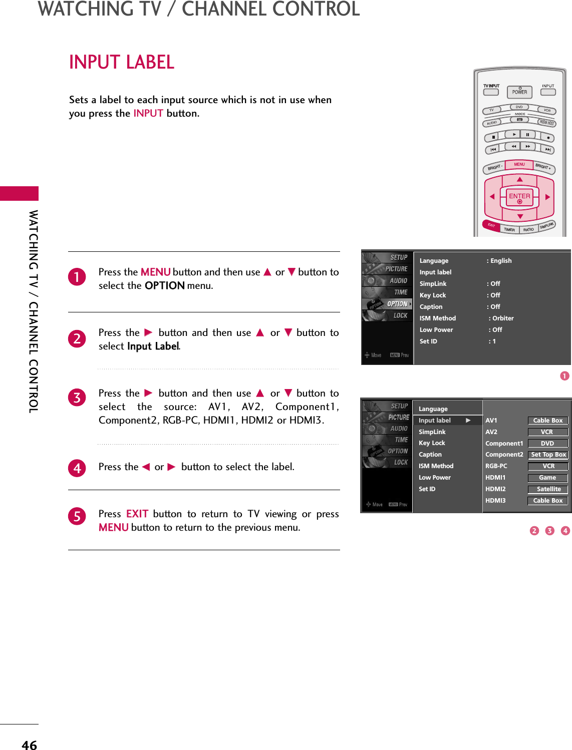 WATCHING TV / CHANNEL CONTROL46INPUT LABELWATCHING TV / CHANNEL CONTROLSets a label to each input source which is not in use whenyou press the INPUT button. Press the MMEENNUUbutton and then use DDor EEbutton toselect the OOPPTTIIOONNmenu.Press  the  GG button  and then  use DDor  EEbutton  toselect IInnppuutt LLaabbeell.Press  the  GG button  and then  use DDor  EEbutton  toselect  the  source:  AV1,  AV2,  Component1,Component2, RGB-PC, HDMI1, HDMI2 or HDMI3.Press the FFor GGbutton to select the label.Press  EEXXIITTbutton  to  return  to  TV  viewing  or  pressMMEENNUUbutton to return to the previous menu.23451TV INPUTSTBPICTURE SOUNDSAPCCMARK USB EJECTBACKTV INPUTSTBBACKPICTURESAPCCMARK USB EJECTTV INPUTTV INPUTSTBSTBBRIGHT +BRIGHT -TIMERRATIOSIMPLINKBACKPICTURE SOUNDCCMARK USB EJECTMENUTV INPUTSTBBACKPICTURE SOUNDSAPMARK USB EJECTTV INPUTSTBBACKSOUNDSAPCCMARK USB EJECTTV INPUTSTBBACKPICTURE SOUNDSAPCCMARK USB EJECTTV INPUTSTBBACKPICTURE SOUNDSAPCCMARK USB EJECTTV INPUTSTBBACKPICTURE SOUNDSAPCCMARK USB EJECTTV INPUTSTBBACKPICTURE SOUNDSAPCCMARK USB EJECTTV INPUTSTBBACKPICTURE SOUNDSAPCCMARK USB EJECTMEDIA HOSTMEDIA HOSTMEDIA HOSTMEDIA HOSTMEDIA HOSTMEDIA HOSTMEDIA HOSTMEDIA HOSTMEDIA HOSTMEDIA HOSTMEDIA HOSTLanguageInput label GSimpLinkKey LockCaptionISM MethodLow PowerSet IDAV1 Cable BoxAV2 VCRComponent1 DVDComponent2 Set Top BoxRGB-PC VCRHDMI1 GameHDMI2 SatelliteHDMI3 Cable BoxLanguage                    : EnglishInput labelSimpLink : OffKey Lock : OffCaption : OffISM Method : OrbiterLow Power : OffSet ID : 112 3 4