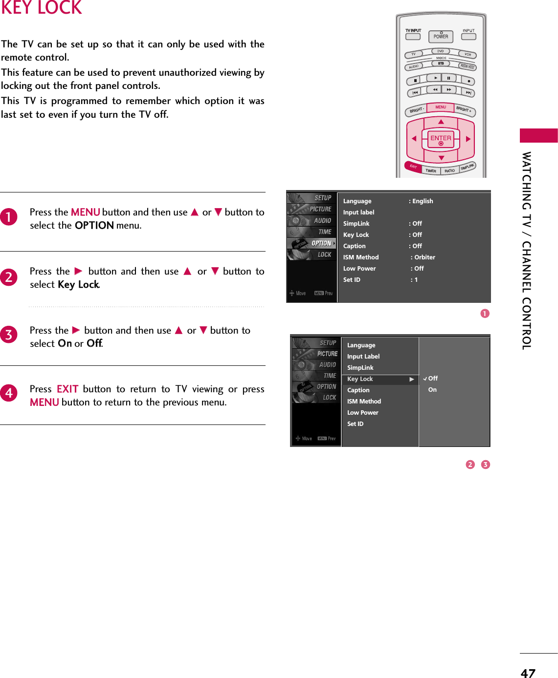 WATCHING TV / CHANNEL CONTROL47KEY LOCKThe TV can be set up so that it can only be used with theremote control. This feature can be used to prevent unauthorized viewing bylocking out the front panel controls.This  TV  is programmed  to  remember  which  option  it  waslast set to even if you turn the TV off.Press the MMEENNUUbutton and then use DDor EEbutton toselect the OOPPTTIIOONNmenu.Press  the  GG button  and then  use DDor  EEbutton  toselect KKeeyy LLoocckk.Press the GG button and then use DDor EEbutton toselect OOnnor OOffff.Press  EEXXIITTbutton  to  return  to  TV  viewing  or  pressMMEENNUUbutton to return to the previous menu.2341TV INPUTSTBPICTURE SOUNDSAPCCMARK USB EJECTBACKTV INPUTSTBBACKPICTURESAPCCMARK USB EJECTTV INPUTTV INPUTSTBSTBBRIGHT +BRIGHT -TIMERRATIOSIMPLINKBACKPICTURE SOUNDCCMARK USB EJECTMENUTV INPUTSTBBACKPICTURE SOUNDSAPMARK USB EJECTTV INPUTSTBBACKSOUNDSAPCCMARK USB EJECTTV INPUTSTBBACKPICTURE SOUNDSAPCCMARK USB EJECTTV INPUTSTBBACKPICTURE SOUNDSAPCCMARK USB EJECTTV INPUTSTBBACKPICTURE SOUNDSAPCCMARK USB EJECTTV INPUTSTBBACKPICTURE SOUNDSAPCCMARK USB EJECTTV INPUTSTBBACKPICTURE SOUNDSAPCCMARK USB EJECTMEDIA HOSTMEDIA HOSTMEDIA HOSTMEDIA HOSTMEDIA HOSTMEDIA HOSTMEDIA HOSTMEDIA HOSTMEDIA HOSTMEDIA HOSTMEDIA HOSTLanguage                    : EnglishInput labelSimpLink : OffKey Lock : OffCaption : OffISM Method : OrbiterLow Power : OffSet ID : 112 3LanguageInput LabelSimpLinkKey Lock GCaptionISM MethodLow PowerSet IDOffOn