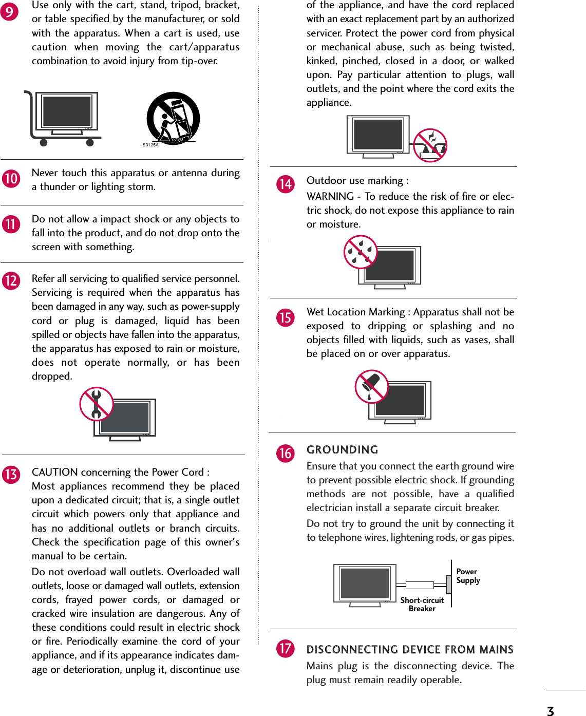 3Use only with the cart, stand, tripod, bracket,or table specified by the manufacturer, or soldwith the  apparatus. When  a cart  is used, usecaution  when  moving  the  cart/apparatuscombination to avoid injury from tip-over.Never touch this apparatus or antenna duringa thunder or lighting storm. Do not allow a impact shock or any objects tofall into the product, and do not drop onto thescreen with something.Refer all servicing to qualified service personnel.Servicing  is  required  when  the  apparatus  hasbeen damaged in any way, such as power-supplycord  or  plug  is  damaged,  liquid  has  beenspilled or objects have fallen into the apparatus,the apparatus has exposed to rain or moisture,does  not  operate  normally,  or  has  beendropped.CAUTION concerning the Power Cord :Most  appliances  recommend  they  be  placedupon a dedicated circuit; that is, a single outletcircuit  which powers only that  appliance andhas  no  additional  outlets  or  branch  circuits.Check  the  specification  page  of  this  owner&apos;smanual to be certain.Do not overload wall outlets. Overloaded walloutlets, loose or damaged wall outlets, extensioncords,  frayed  power  cords,  or  damaged  orcracked wire insulation are dangerous. Any ofthese conditions could result in electric shockor fire. Periodically  examine  the cord  of yourappliance, and if its appearance indicates dam-age or deterioration, unplug it, discontinue useof the appliance, and have the cord replacedwith an exact replacement part by an authorizedservicer. Protect the power cord from physicalor  mechanical  abuse,  such  as  being  twisted,kinked,  pinched,  closed  in  a  door,  or  walkedupon.  Pay  particular  attention  to  plugs,  walloutlets, and the point where the cord exits theappliance.Outdoor use marking :WARNING - To reduce the risk of fire or elec-tric shock, do not expose this appliance to rainor moisture.Wet Location Marking : Apparatus shall not beexposed  to  dripping  or  splashing  and  noobjects filled with liquids, such as vases, shallbe placed on or over apparatus.GGRROOUUNNDDIINNGGEnsure that you connect the earth ground wireto prevent possible electric shock. If groundingmethods  are  not  possible,  have  a  qualifiedelectrician install a separate circuit breaker.  Do not try to ground the unit by connecting itto telephone wires, lightening rods, or gas pipes.DDIISSCCOONNNNEECCTTIINNGG DDEEVVIICCEE FFRROOMM MMAAIINNSSMains  plug  is  the  disconnecting  device.  Theplug must remain readily operable.Owner Ma nualOwne r Ma nual91210111314151617Power SupplyShort-circuitBreaker