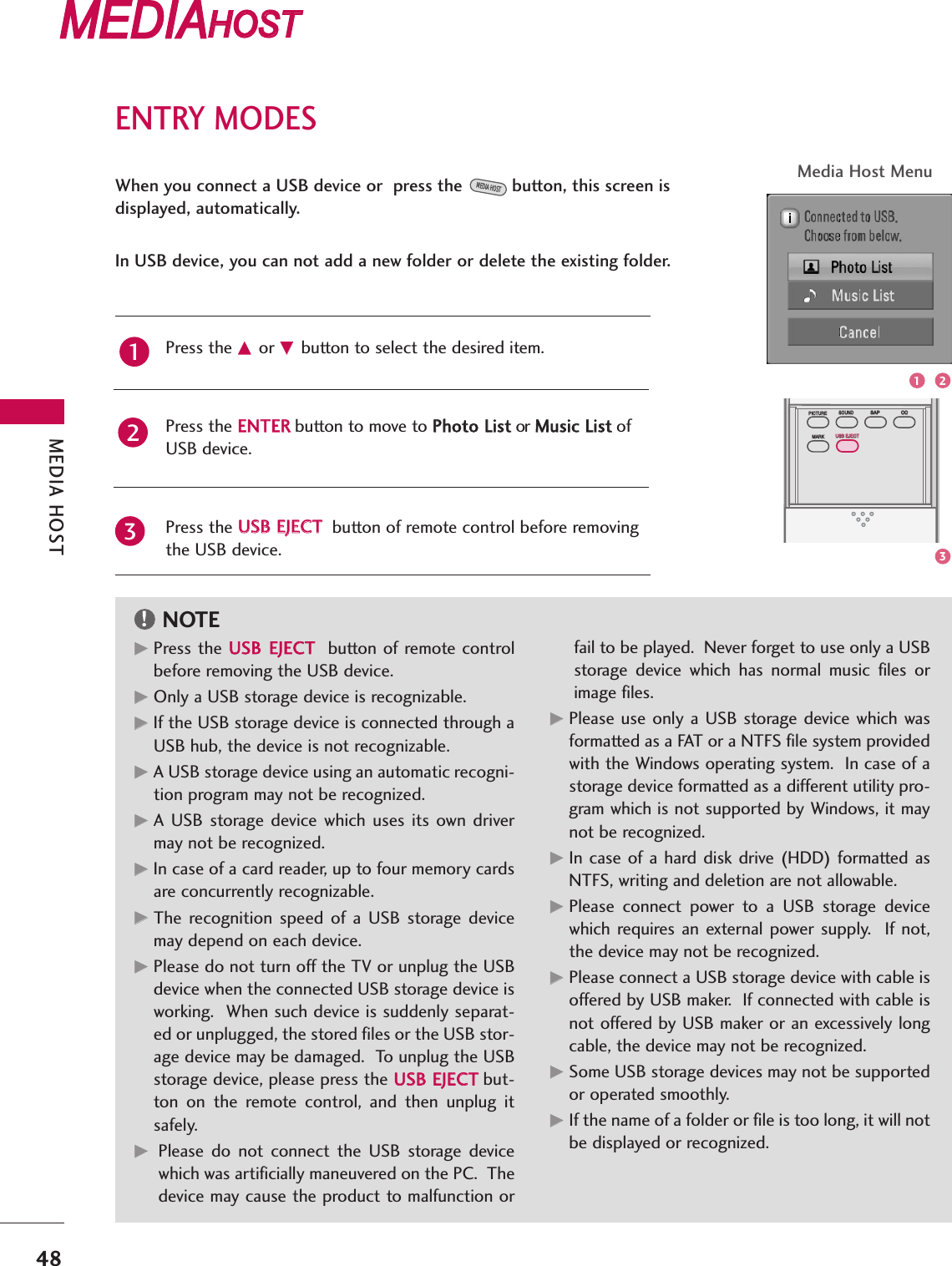 ENTRY MODESMEDIA HOST48MEDIAMEDIAHOST HOST MEDIAMEDIAHOST HOST MEDIAMEDIAMEDIAHOST HOST HOST MEDIAHOST When you connect a USB device or  press the button, this screen isdisplayed, automatically.In USB device, you can not add a new folder or delete the existing folder.MEDIA HOSTPress the DD or EEbutton to select the desired item.Press the EENNTTEERRbutton to move to PPhhoottoo LLiisstt or MMuussiicc LLiisstt of USB device.Press the UUSSBB EEJJEECCTTbutton of remote control before removingthe USB device.12NOTE!3BACKPICTUREPICTURE SOUNDSOUNDSAPSAPMARKMARKUSB EJECTUSB EJECTCCCCMedia Host MenuGGPress the UUSSBB EEJJEECCTTbutton of remote controlbefore removing the USB device.GGOnly a USB storage device is recognizable. GGIf the USB storage device is connected through aUSB hub, the device is not recognizable.GGA USB storage device using an automatic recogni-tion program may not be recognized.GGA  USB  storage  device  which uses  its  own  drivermay not be recognized.GGIn case of a card reader, up to four memory cardsare concurrently recognizable.GGThe  recognition  speed  of  a  USB  storage  devicemay depend on each device.GGPlease do not turn off the TV or unplug the USBdevice when the connected USB storage device isworking.  When such device is suddenly separat-ed or unplugged, the stored files or the USB stor-age device may be damaged.  To unplug the USBstorage device, please press the UUSSBB EEJJEECCTTbut-ton  on  the  remote  control,  and  then  unplug  itsafely.GGPlease  do  not  connect  the  USB  storage  devicewhich was artificially maneuvered on the PC.  Thedevice may cause the product to malfunction orfail to be played.  Never forget to use only a USBstorage  device  which  has  normal  music  files  orimage files.GGPlease use  only a  USB storage device which wasformatted as a FAT or a NTFS file system providedwith the Windows operating system.  In case of astorage device formatted as a different utility pro-gram which is not supported by Windows, it maynot be recognized.GGIn  case  of  a hard  disk  drive (HDD)  formatted asNTFS, writing and deletion are not allowable.GGPlease  connect  power  to  a  USB  storage  devicewhich  requires an  external  power supply.   If  not,the device may not be recognized.GGPlease connect a USB storage device with cable isoffered by USB maker.  If connected with cable isnot offered by USB maker or an excessively longcable, the device may not be recognized.GGSome USB storage devices may not be supportedor operated smoothly.GGIf the name of a folder or file is too long, it will notbe displayed or recognized. 1 23