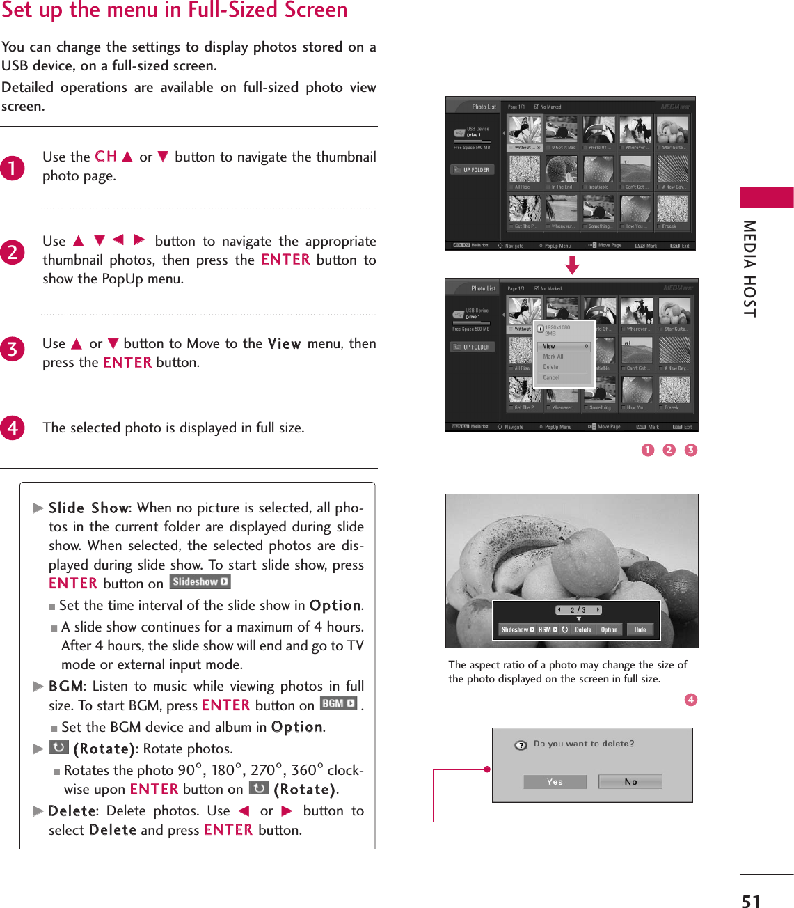 MEDIA HOST51Set up the menu in Full-Sized ScreenYou can change the settings to display photos stored on aUSB device, on a full-sized screen.Detailed  operations  are  available  on  full-sized  photo  viewscreen.The aspect ratio of a photo may change the size ofthe photo displayed on the screen in full size.Use the CCHHDD or EE button to navigate the thumbnailphoto page.Use  DD EEFF GG button  to  navigate  the  appropriatethumbnail  photos,  then  press  the  EENNTTEERRbutton  toshow the PopUp menu.Use DD or EEbutton to Move to the VViieeww menu, thenpress the EENNTTEERRbutton.The selected photo is displayed in full size.21431 2 34GGSSlliiddee SShhooww: When no picture is selected, all pho-tos in the current folder are displayed during slideshow. When  selected, the selected photos are dis-played during slide show. To start slide show, pressEENNTTEERR button on ■Set the time interval of the slide show in OOppttiioonn.■A slide show continues for a maximum of 4 hours.After 4 hours, the slide show will end and go to TVmode or external input mode.GGBBGGMM:  Listen  to  music  while  viewing photos  in  fullsize. To start BGM, press EENNTTEERR button on  .■Set the BGM device and album in OOppttiioonn.GG((RRoottaattee)): Rotate photos.■Rotates the photo 90°, 18 0 °, 270°, 360°clock-wise upon EENNTTEERRbutton on  ((RRoottaattee)).GGDDeelleettee:  Delete  photos.  Use  FFor  GGbutton  toselect DDeelleetteeand press EENNTTEERR button.