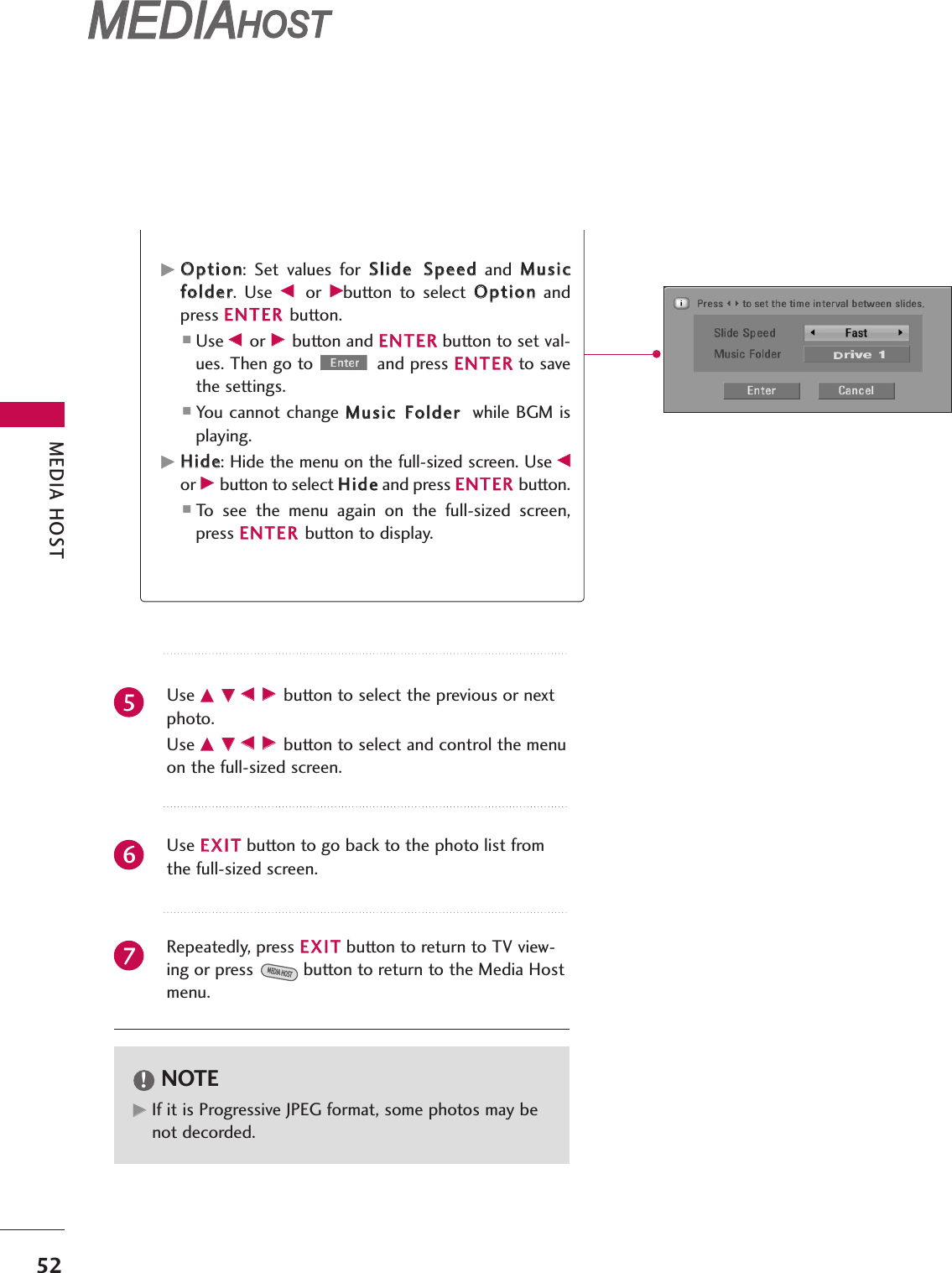 MEDIA HOST52MEDIAMEDIAHOST HOST MEDIAMEDIAHOST HOST GGOOppttiioonn:  Set  values  for  SSlliiddee SSppeeeeddand  MMuussiiccffoollddeerr.  Use  FF or  GGbutton  to  select  OOppttiioonnandpress EENNTTEERR button.■Use FF or GG button and EENNTTEERRbutton to set val-ues. Then go to  and press EENNTTEERRto savethe settings.■You cannot change MMuussiicc FFoollddeerrwhile BGM isplaying.GGHHiiddee: Hide the menu on the full-sized screen. Use FFor GG button to select HHiiddeeand press EENNTTEERR button.■To  see  the  menu  again  on  the  full-sized  screen,press EENNTTEERR button to display.Use DD EEFF GG button to select the previous or nextphoto.Use DD EEFF GG button to select and control the menuon the full-sized screen.Use EEXXIITTbutton to go back to the photo list fromthe full-sized screen.Repeatedly, press EEXXIITTbutton to return to TV view-ing or press button to return to the Media Hostmenu.MEDIA HOSTNOTE!GGIf it is Progressive JPEG format, some photos may benot decorded.567