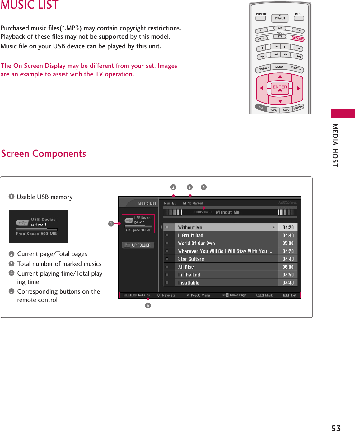 MUSIC LISTMEDIA HOST53Purchased music files(*.MP3) may contain copyright restrictions.Playback of these files may not be supported by this model.Music file on your USB device can be played by this unit.The On Screen Display may be different from your set. Imagesare an example to assist with the TV operation.TV INPUTSTBPICTURE SOUNDSAPCCMARK USB EJECTBACKTV INPUTSTBBACKPICTURESAPCCMARK USB EJECTTV INPUTSTBBACKPICTURE SOUNDCCMARK USB EJECTTV INPUTSTBBACKPICTURE SOUNDSAPMARK USB EJECTTV INPUTSTBBACKSOUNDSAPCCMARK USB EJECTTV INPUTSTBBACKPICTURE SOUNDSAPCCMARK USB EJECTTV INPUTTV INPUTSTBSTBMENUBRIGHT +BRIGHT -TIMERRATIOSIMPLINKBACKPICTURE SOUNDSAPCCMARK USB EJECTTV INPUTSTBBACKPICTURE SOUNDSAPCCMARK USB EJECTTV INPUTSTBBACKPICTURE SOUNDSAPCCMARK USB EJECTTV INPUTSTBBACKPICTURE SOUNDSAPCCMARK USB EJECTMEDIA HOSTMEDIA HOSTMEDIA HOSTMEDIA HOSTMEDIA HOSTMEDIA HOSTMEDIA HOSTMEDIA HOSTMEDIA HOSTMEDIA HOSTMEDIA HOSTScreen ComponentsCurrent page/Total pagesTotal number of marked musicsCurrent playing time/Total play-ing timeCorresponding buttons on theremote controlUsable USB memory123451253 4