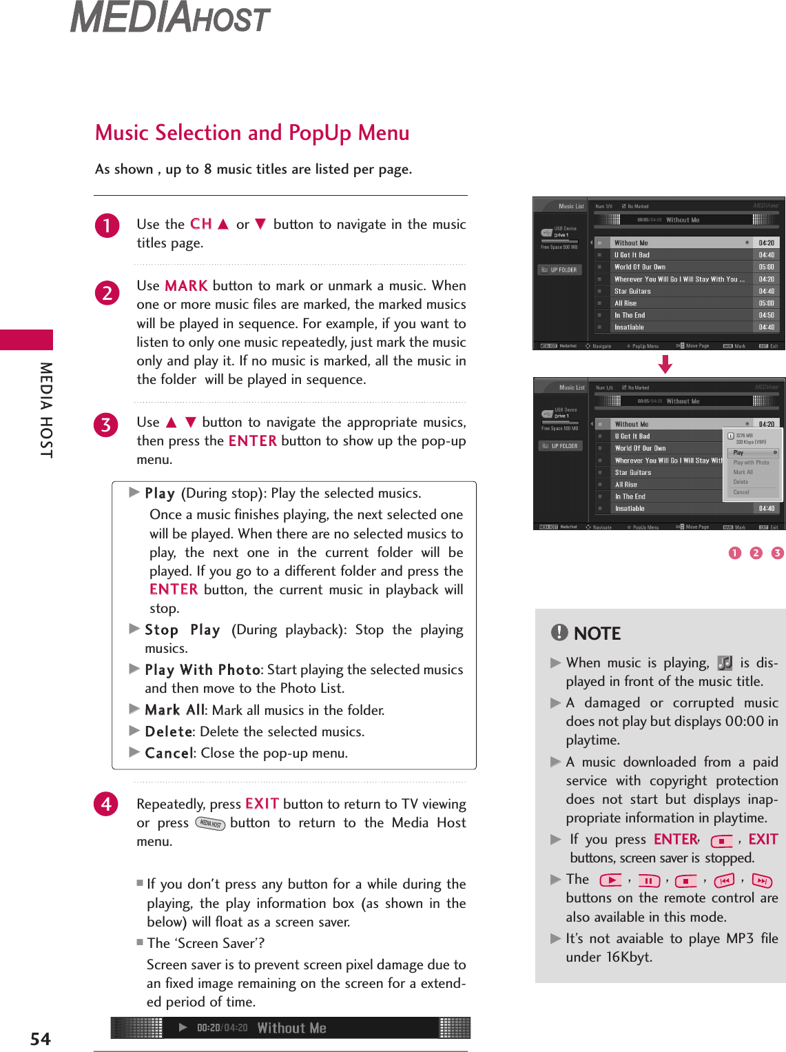 MEDIA HOST54MEDIAMEDIAHOST HOST MEDIAMEDIAHOST HOST Use the CCHHDD or EE button to navigate in the musictitles page.  Use MMAARRKKbutton to mark or unmark a music. Whenone or more music files are marked, the marked musicswill be played in sequence. For example, if you want tolisten to only one music repeatedly, just mark the musiconly and play it. If no music is marked, all the music inthe folder  will be played in sequence.Use  DD EEbutton  to  navigate  the appropriate  musics,then press the EENNTTEERRbutton to show up the pop-upmenu.Repeatedly, press EEXXIITTbutton to return to TV viewingor  press button  to  return  to  the  Media  Hostmenu.■If you don&apos;t press any button for a while during theplaying,  the  play  information  box  (as  shown  in  thebelow) will float as a screen saver.■The ‘Screen Saver’?Screen saver is to prevent screen pixel damage due toan fixed image remaining on the screen for a extend-ed period of time.MEDIA HOSTMusic Selection and PopUp MenuAs shown , up to 8 music titles are listed per page.NOTE!GGWhen  music  is  playing,  is  dis-played in front of the music title.GGA  damaged  or  corrupted  musicdoes not play but displays 00:00 inplaytime.GGA  music  downloaded  from  a  paidservice  with  copyright  protectiondoes  not  start  but  displays  inap-propriate information in playtime.GGIf  you  press EENNTTEERR,  ,  EEXXIITTbuttons, screen saver is stopped.GGThe  ,,,,buttons on the  remote  control  arealso available in this mode.GGIt’s  not  avaiable  to  playe  MP3  fileunder 16Kbyt.GGPPllaayy (During stop): Play the selected musics.Once a music finishes playing, the next selected onewill be played. When there are no selected musics toplay,  the  next  one  in  the  current  folder  will  beplayed. If you go to a different folder and press theEENNTTEERRbutton,  the  current  music  in  playback  willstop.GGSSttoopp PPllaayy (During  playback):  Stop  the  playingmusics.GGPPllaayy WWiitthh PPhhoottoo: Start playing the selected musicsand then move to the Photo List. GGMMaarrkk AAllll: Mark all musics in the folder.GGDDeelleettee: Delete the selected musics. GGCCaanncceell: Close the pop-up menu.12341 2 3