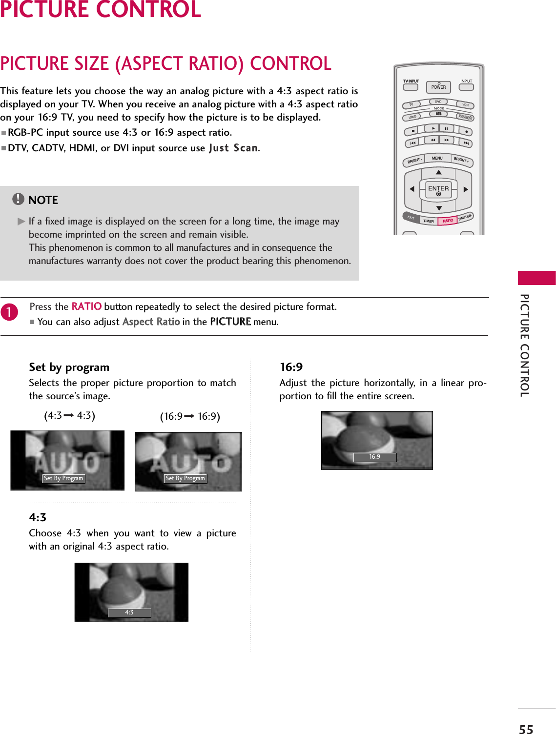 PICTURE CONTROL55PICTURE SIZE (ASPECT RATIO) CONTROLPICTURE CONTROLTV INPUTSTBPICTURE SOUNDSAPCCMARK USB EJECTBACKTV INPUTSTBBACKPICTURESAPCCMARK USB EJECTTV INPUTSTBBACKPICTURE SOUNDCCMARK USB EJECTTV INPUTSTBBACKPICTURE SOUNDSAPMARK USB EJECTTV INPUTSTBBACKSOUNDSAPCCMARK USB EJECTTV INPUTSTBBACKPICTURE SOUNDSAPCCMARK USB EJECTTV INPUTSTBBACKPICTURE SOUNDSAPCCMARK USB EJECTTV INPUTSTBBACKPICTURE SOUNDSAPCCMARK USB EJECTTV INPUTTV INPUTSTBSTBMENUBRIGHT +BRIGHT -TIMERSIMPLINKBACKPICTURE SOUNDSAPCCMARK USB EJECTTV INPUTSTBBACKPICTURE SOUNDSAPCCMARK USB EJECTRATIORATIOMEDIA HOSTMEDIA HOSTMEDIA HOSTMEDIA HOSTMEDIA HOSTMEDIA HOSTMEDIA HOSTMEDIA HOSTMEDIA HOSTMEDIA HOSTMEDIA HOSTThis feature lets you choose the way an analog picture with a 4:3 aspect ratio isdisplayed on your TV. When you receive an analog picture with a 4:3 aspect ratioon your 16:9 TV, you need to specify how the picture is to be displayed. ■ RGB-PC input source use 4:3 or 16:9 aspect ratio.■ DTV, CADTV, HDMI, or DVI input source use JJuusstt SSccaann.NOTE!GGIf a fixed image is displayed on the screen for a long time, the image maybecome imprinted on the screen and remain visible.This phenomenon is common to all manufactures and in consequence themanufactures warranty does not cover the product bearing this phenomenon.Press the RRAATTIIOObutton repeatedly to select the desired picture format. ■You can also adjust AAssppeecctt RRaattiiooin the PPIICCTTUURREEmenu.1Set by programSelects the proper picture proportion to matchthe source’s image. 4:3Choose  4:3  when  you  want  to  view  a  picturewith an original 4:3 aspect ratio.16:9Adjust  the  picture  horizontally,  in  a  linear  pro-portion to fill the entire screen.Set By Program4:316:9Set By Program(4:3 4:3) (16:9 16:9)