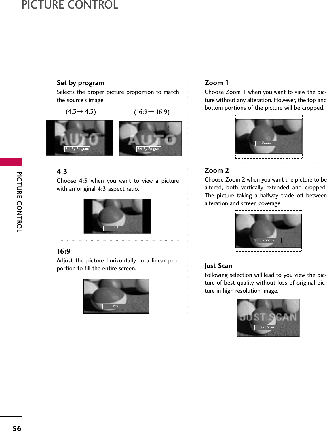 PICTURE CONTROL56PICTURE CONTROLSet by programSelects the proper picture proportion to matchthe source’s image. 4:3Choose  4:3  when  you  want  to  view  a  picturewith an original 4:3 aspect ratio.16:9Adjust  the  picture  horizontally,  in  a  linear  pro-portion to fill the entire screen.Zoom 1Choose Zoom 1 when you want to view the pic-ture without any alteration. However, the top andbottom portions of the picture will be cropped.Zoom 2Choose Zoom 2 when you want the picture to bealtered,  both  vertically  extended  and  cropped.The  picture  taking  a  halfway  trade  off  betweenalteration and screen coverage.Just ScanFollowing selection will lead to you view the pic-ture of best quality without loss of original pic-ture in high resolution image.Set By Program4:316:9Just ScanZoom 1Zoom 2Set By Program(4:3 4:3) (16:9 16:9)