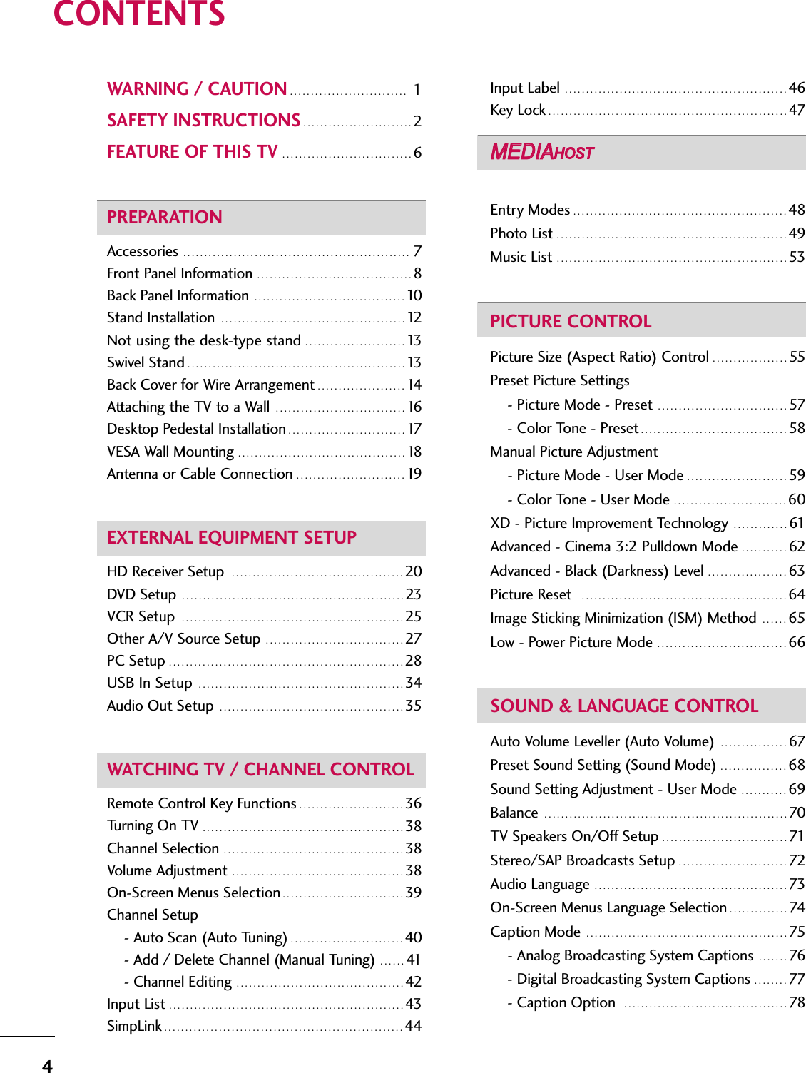 4CONTENTSWARNING / CAUTION . . . . . . . . . . . . . . . . . . . . . . . . . . . . 1 SAFETY INSTRUCTIONS . . . . . . . . . . . . . . . . . . . . . . . . . . 2FEATURE OF THIS TV . . . . . . . . . . . . . . . . . . . . . . . . . . . . . . . 6PREPARATIONAccessories  . . . . . . . . . . . . . . . . . . . . . . . . . . . . . . . . . . . . . . . . . . . . . . . . . . . . . . 7Front Panel Information  . . . . . . . . . . . . . . . . . . . . . . . . . . . . . . . . . . . . . 8Back Panel Information  . . . . . . . . . . . . . . . . . . . . . . . . . . . . . . . . . . . . 10Stand Installation  . . . . . . . . . . . . . . . . . . . . . . . . . . . . . . . . . . . . . . . . . . . . 12Not using the desk-type stand . . . . . . . . . . . . . . . . . . . . . . . . 13Swivel Stand . . . . . . . . . . . . . . . . . . . . . . . . . . . . . . . . . . . . . . . . . . . . . . . . . . . . 13Back Cover for Wire Arrangement . . . . . . . . . . . . . . . . . . . . . 14Attaching the TV to a Wall  . . . . . . . . . . . . . . . . . . . . . . . . . . . . . . . 16Desktop Pedestal Installation . . . . . . . . . . . . . . . . . . . . . . . . . . . . 17VESA Wall Mounting  . . . . . . . . . . . . . . . . . . . . . . . . . . . . . . . . . . . . . . . . 18Antenna or Cable Connection  . . . . . . . . . . . . . . . . . . . . . . . . . . 19EXTERNAL EQUIPMENT SETUPHD Receiver Setup  . . . . . . . . . . . . . . . . . . . . . . . . . . . . . . . . . . . . . . . . . 20DVD Setup  . . . . . . . . . . . . . . . . . . . . . . . . . . . . . . . . . . . . . . . . . . . . . . . . . . . . . 23VCR Setup  . . . . . . . . . . . . . . . . . . . . . . . . . . . . . . . . . . . . . . . . . . . . . . . . . . . . . 25Other A/V Source Setup  . . . . . . . . . . . . . . . . . . . . . . . . . . . . . . . . . 27PC Setup . . . . . . . . . . . . . . . . . . . . . . . . . . . . . . . . . . . . . . . . . . . . . . . . . . . . . . . . 28USB In Setup  . . . . . . . . . . . . . . . . . . . . . . . . . . . . . . . . . . . . . . . . . . . . . . . . . 34Audio Out Setup  . . . . . . . . . . . . . . . . . . . . . . . . . . . . . . . . . . . . . . . . . . . . 35WATCHING TV / CHANNEL CONTROLRemote Control Key Functions . . . . . . . . . . . . . . . . . . . . . . . . . 36Turning On TV . . . . . . . . . . . . . . . . . . . . . . . . . . . . . . . . . . . . . . . . . . . . . . . . 38Channel Selection  . . . . . . . . . . . . . . . . . . . . . . . . . . . . . . . . . . . . . . . . . . . 38Volume Adjustment  . . . . . . . . . . . . . . . . . . . . . . . . . . . . . . . . . . . . . . . . . 38On-Screen Menus Selection . . . . . . . . . . . . . . . . . . . . . . . . . . . . . 39Channel Setup - Auto Scan (Auto Tuning) . . . . . . . . . . . . . . . . . . . . . . . . . . . 40- Add / Delete Channel (Manual Tuning)  . . . . . . 41- Channel Editing  . . . . . . . . . . . . . . . . . . . . . . . . . . . . . . . . . . . . . . . . 42Input List . . . . . . . . . . . . . . . . . . . . . . . . . . . . . . . . . . . . . . . . . . . . . . . . . . . . . . . . 43 SimpLink . . . . . . . . . . . . . . . . . . . . . . . . . . . . . . . . . . . . . . . . . . . . . . . . . . . . . . . . . 44Input Label  . . . . . . . . . . . . . . . . . . . . . . . . . . . . . . . . . . . . . . . . . . . . . . . . . . . . . 46 Key Lock . . . . . . . . . . . . . . . . . . . . . . . . . . . . . . . . . . . . . . . . . . . . . . . . . . . . . . . . . 47Entry Modes . . . . . . . . . . . . . . . . . . . . . . . . . . . . . . . . . . . . . . . . . . . . . . . . . . . 48Photo List . . . . . . . . . . . . . . . . . . . . . . . . . . . . . . . . . . . . . . . . . . . . . . . . . . . . . . . 49Music List  . . . . . . . . . . . . . . . . . . . . . . . . . . . . . . . . . . . . . . . . . . . . . . . . . . . . . . . 53PICTURE CONTROLPicture Size (Aspect Ratio) Control . . . . . . . . . . . . . . . . . . 55Preset Picture Settings- Picture Mode - Preset  . . . . . . . . . . . . . . . . . . . . . . . . . . . . . . . 57- Color Tone - Preset . . . . . . . . . . . . . . . . . . . . . . . . . . . . . . . . . . . 58Manual Picture Adjustment- Picture Mode - User Mode . . . . . . . . . . . . . . . . . . . . . . . . 59- Color Tone - User Mode  . . . . . . . . . . . . . . . . . . . . . . . . . . . 60XD - Picture Improvement Technology  . . . . . . . . . . . . . 61Advanced - Cinema 3:2 Pulldown Mode  . . . . . . . . . . . 62Advanced - Black (Darkness) Level  . . . . . . . . . . . . . . . . . . . 63Picture Reset   . . . . . . . . . . . . . . . . . . . . . . . . . . . . . . . . . . . . . . . . . . . . . . . . . 64Image Sticking Minimization (ISM) Method  . . . . . . 65Low - Power Picture Mode  . . . . . . . . . . . . . . . . . . . . . . . . . . . . . . . 66SOUND &amp; LANGUAGE CONTROLAuto Volume Leveller (Auto Volume)  . . . . . . . . . . . . . . . . 67Preset Sound Setting (Sound Mode) . . . . . . . . . . . . . . . . 68Sound Setting Adjustment - User Mode  . . . . . . . . . . . 69Balance  . . . . . . . . . . . . . . . . . . . . . . . . . . . . . . . . . . . . . . . . . . . . . . . . . . . . . . . . . . 70TV Speakers On/Off Setup . . . . . . . . . . . . . . . . . . . . . . . . . . . . . . 71Stereo/SAP Broadcasts Setup . . . . . . . . . . . . . . . . . . . . . . . . . . 72Audio Language  . . . . . . . . . . . . . . . . . . . . . . . . . . . . . . . . . . . . . . . . . . . . . . 73On-Screen Menus Language Selection . . . . . . . . . . . . . . 74Caption Mode  . . . . . . . . . . . . . . . . . . . . . . . . . . . . . . . . . . . . . . . . . . . . . . . . 75- Analog Broadcasting System Captions  . . . . . . . 76- Digital Broadcasting System Captions . . . . . . . . 77- Caption Option   . . . . . . . . . . . . . . . . . . . . . . . . . . . . . . . . . . . . . . . 78MEDIAMEDIAMEDIAHOST HOST HOST MEDIAHOST 