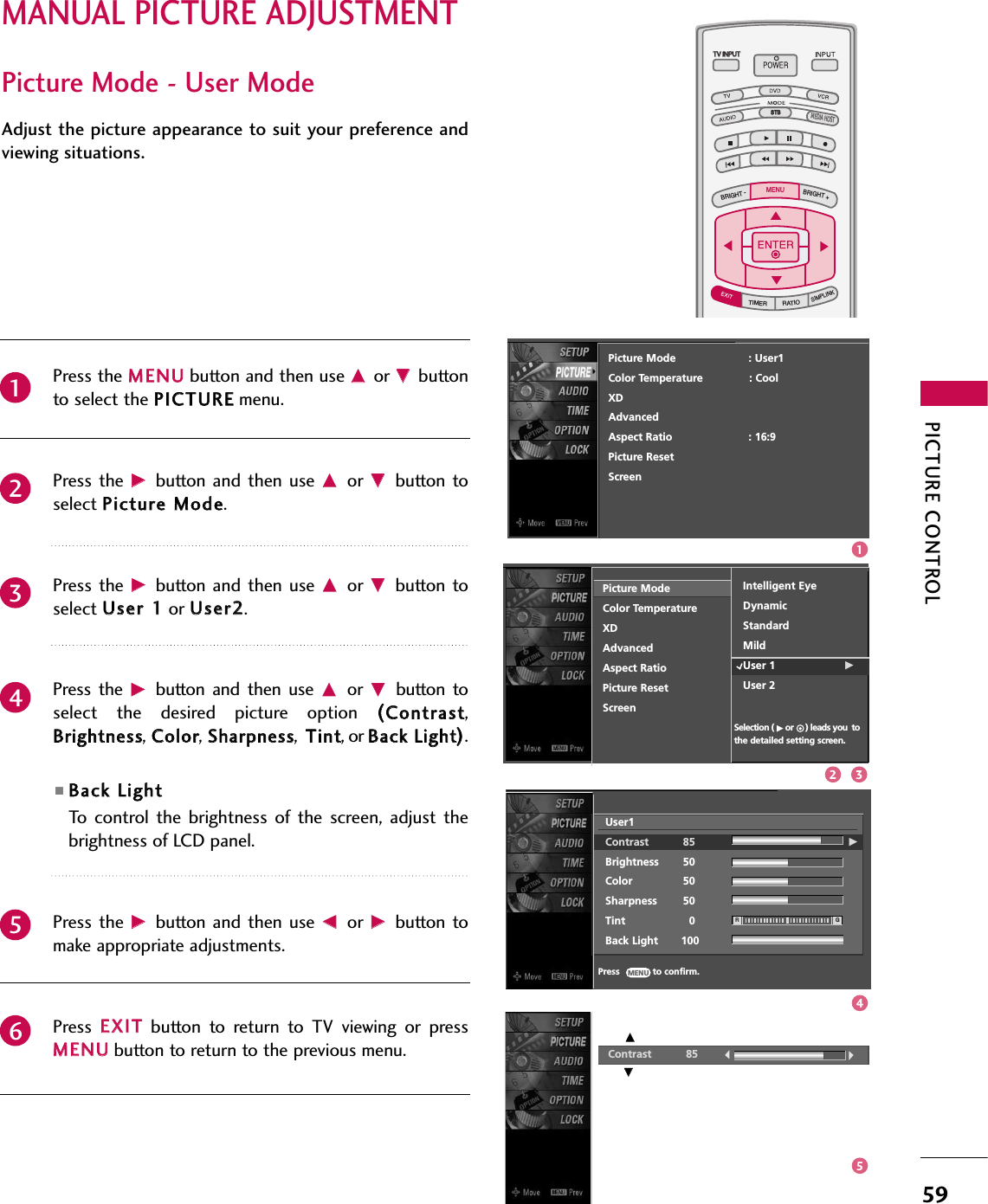 PICTURE CONTROL59MANUAL PICTURE ADJUSTMENTTV INPUTSTBPICTURE SOUNDSAPCCMARK USB EJECTBACKTV INPUTSTBBACKPICTURESAPCCMARK USB EJECTTV INPUTTV INPUTSTBSTBBRIGHT +BRIGHT -TIMERRATIOSIMPLINKBACKPICTURE SOUNDCCMARK USB EJECTMENUTV INPUTSTBBACKPICTURE SOUNDSAPMARK USB EJECTTV INPUTSTBBACKSOUNDSAPCCMARK USB EJECTTV INPUTSTBBACKPICTURE SOUNDSAPCCMARK USB EJECTTV INPUTSTBBACKPICTURE SOUNDSAPCCMARK USB EJECTTV INPUTSTBBACKPICTURE SOUNDSAPCCMARK USB EJECTTV INPUTSTBBACKPICTURE SOUNDSAPCCMARK USB EJECTTV INPUTSTBBACKPICTURE SOUNDSAPCCMARK USB EJECTMEDIA HOSTMEDIA HOSTMEDIA HOSTMEDIA HOSTMEDIA HOSTMEDIA HOSTMEDIA HOSTMEDIA HOSTMEDIA HOSTMEDIA HOSTMEDIA HOSTPicture Mode - User ModeAdjust the picture appearance to suit your preference andviewing situations.Press the MMEENNUUbutton and then use DDor EEbuttonto select the PPIICCTTUURREEmenu.Press the  GGbutton  and then  use DDor  EEbutton toselect PPiiccttuurree MMooddee.Press the  GGbutton  and then  use DDor  EEbutton toselect UUsseerr 11or UUsseerr22.Press  the  GGbutton  and  then  use DDor  EEbutton  toselect  the  desired  picture  option  ((CCoonnttrraasstt,BBrriigghhttnneessss,CCoolloorr,SShhaarrppnneessss,  TTiinntt, or BBaacckk LLiigghhtt)).■BBaacckk LLiigghhttTo  control  the  brightness of  the  screen,  adjust  thebrightness of LCD panel.  Press the  GGbutton  and then  use FFor  GGbutton tomake appropriate adjustments.Press  EEXXIITTbutton  to  return  to  TV  viewing  or  pressMMEENNUUbutton to return to the previous menu.234561Contrast 85EEPicture Mode                      : User1Color Temperature              : CoolXDAdvancedAspect Ratio                       : 16:9   Picture ResetScreenEEUser1Contrast 85 GBrightness 50Color 50Sharpness 50Tint 0Back Light       100RGPress            to confirm.MENUPicture ModeColor TemperatureXDAdvancedAspect RatioPicture ResetScreenIntelligent EyeDynamicStandardMildUser 1                     GUser 2Selection ( Gor     ) leads you tothe detailed setting screen.12 345