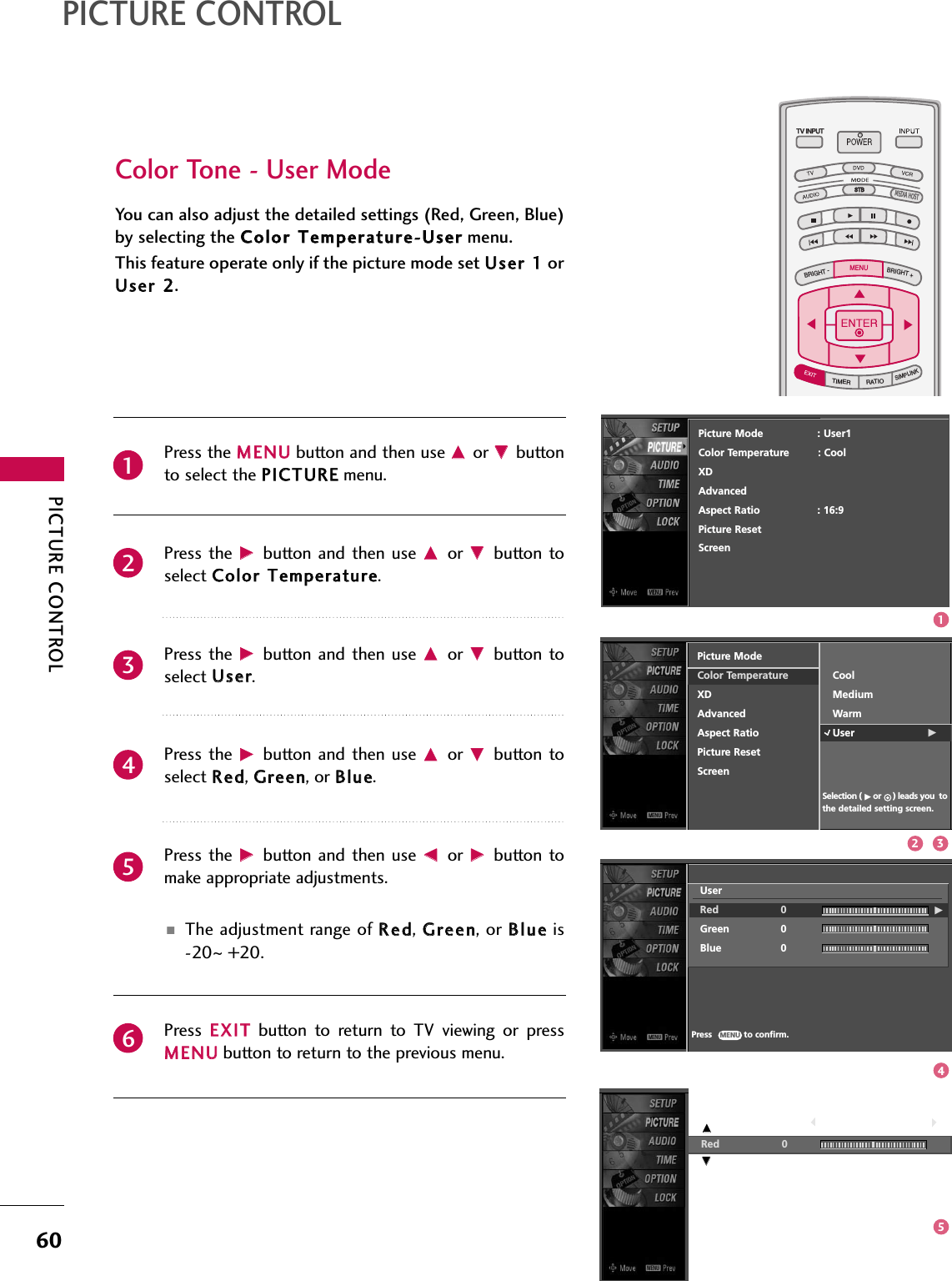 PICTURE CONTROL60PICTURE CONTROLTV INPUTSTBPICTURE SOUNDSAPCCMARK USB EJECTBACKTV INPUTSTBBACKPICTURESAPCCMARK USB EJECTTV INPUTTV INPUTSTBSTBBRIGHT +BRIGHT -TIMERRATIOSIMPLINKBACKPICTURE SOUNDCCMARK USB EJECTMENUTV INPUTSTBBACKPICTURE SOUNDSAPMARK USB EJECTTV INPUTSTBBACKSOUNDSAPCCMARK USB EJECTTV INPUTSTBBACKPICTURE SOUNDSAPCCMARK USB EJECTTV INPUTSTBBACKPICTURE SOUNDSAPCCMARK USB EJECTTV INPUTSTBBACKPICTURE SOUNDSAPCCMARK USB EJECTTV INPUTSTBBACKPICTURE SOUNDSAPCCMARK USB EJECTTV INPUTSTBBACKPICTURE SOUNDSAPCCMARK USB EJECTMEDIA HOSTMEDIA HOSTMEDIA HOSTMEDIA HOSTMEDIA HOSTMEDIA HOSTMEDIA HOSTMEDIA HOSTMEDIA HOSTMEDIA HOSTMEDIA HOSTYou can also adjust the detailed settings (Red, Green, Blue)by selecting the CCoolloorr TTeemmppeerraattuurree--UUsseerrmenu.This feature operate only if the picture mode set UUsseerr 11orUUsseerr 22.Color Tone - User ModePress the MMEENNUUbutton and then use DDor EEbuttonto select the PPIICCTTUURREEmenu.Press the  GGbutton  and then  use DDor  EEbutton toselect CCoolloorr TTeemmppeerraattuurree. Press the  GGbutton  and then  use DDor  EEbutton toselect UUsseerr.Press the  GGbutton  and then  use DDor  EEbutton toselect RReedd, GGrreeeenn, or BBlluuee.Press the  GGbutton  and then  use FFor  GGbutton tomake appropriate adjustments.■The adjustment range of RReedd, GGrreeeenn, or BBlluueeis-20~+20.Press  EEXXIITTbutton  to  return  to  TV  viewing  or  pressMMEENNUUbutton to return to the previous menu.234561Red 0        EEPicture ModeColor TemperatureXDAdvancedAspect RatioPicture ResetScreenPress            to confirm.MENUSelection ( Gor     ) leads you tothe detailed setting screen.CoolMediumWarmUser GUserRed 0 GGreen 0Blue 0Picture Mode                 : User1Color Temperature         : CoolXDAdvancedAspect Ratio                  : 16:9Picture ResetScreenEE12 345