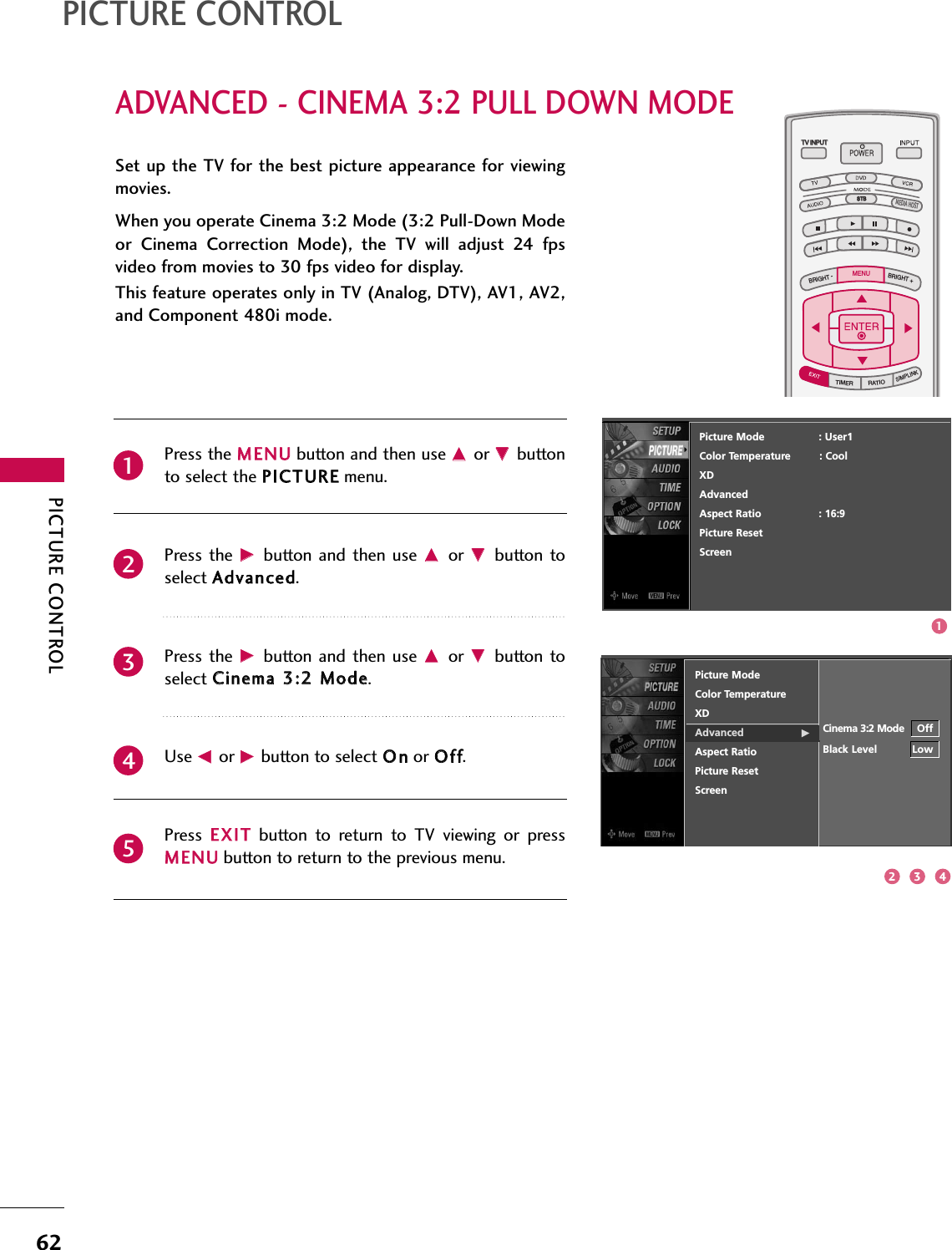 PICTURE CONTROL62ADVANCED - CINEMA 3:2 PULL DOWN MODEPICTURE CONTROLTV INPUTSTBPICTURE SOUNDSAPCCMARK USB EJECTBACKTV INPUTSTBBACKPICTURESAPCCMARK USB EJECTTV INPUTTV INPUTSTBSTBBRIGHT +BRIGHT -TIMERRATIOSIMPLINKBACKPICTURE SOUNDCCMARK USB EJECTMENUTV INPUTSTBBACKPICTURE SOUNDSAPMARK USB EJECTTV INPUTSTBBACKSOUNDSAPCCMARK USB EJECTTV INPUTSTBBACKPICTURE SOUNDSAPCCMARK USB EJECTTV INPUTSTBBACKPICTURE SOUNDSAPCCMARK USB EJECTTV INPUTSTBBACKPICTURE SOUNDSAPCCMARK USB EJECTTV INPUTSTBBACKPICTURE SOUNDSAPCCMARK USB EJECTTV INPUTSTBBACKPICTURE SOUNDSAPCCMARK USB EJECTMEDIA HOSTMEDIA HOSTMEDIA HOSTMEDIA HOSTMEDIA HOSTMEDIA HOSTMEDIA HOSTMEDIA HOSTMEDIA HOSTMEDIA HOSTMEDIA HOSTPress the MMEENNUUbutton and then use DDor EEbuttonto select the PPIICCTTUURREEmenu.Press the  GGbutton  and then  use DDor  EEbutton toselect AAddvvaanncceedd. Press the  GGbutton  and then  use DDor  EEbutton toselect CCiinneemmaa 33::22 MMooddee. Use FFor GGbutton to select OOnnor OOffff.Press  EEXXIITTbutton  to  return  to  TV  viewing  or  pressMMEENNUUbutton to return to the previous menu.Set up the TV for the best picture appearance for viewingmovies.When you operate Cinema 3:2 Mode (3:2 Pull-Down Modeor  Cinema  Correction  Mode),  the  TV  will  adjust  24  fpsvideo from movies to 30 fps video for display.This feature operates only in TV (Analog, DTV), AV1, AV2,and Component 480i mode.23451Picture ModeColor TemperatureXD   Advanced                  GAspect RatioPicture ResetScreenCinema 3:2 Mode OffBlack Level           LowPicture Mode                 : User1Color Temperature         : CoolXDAdvancedAspect Ratio                  : 16:9Picture ResetScreen2 3 41