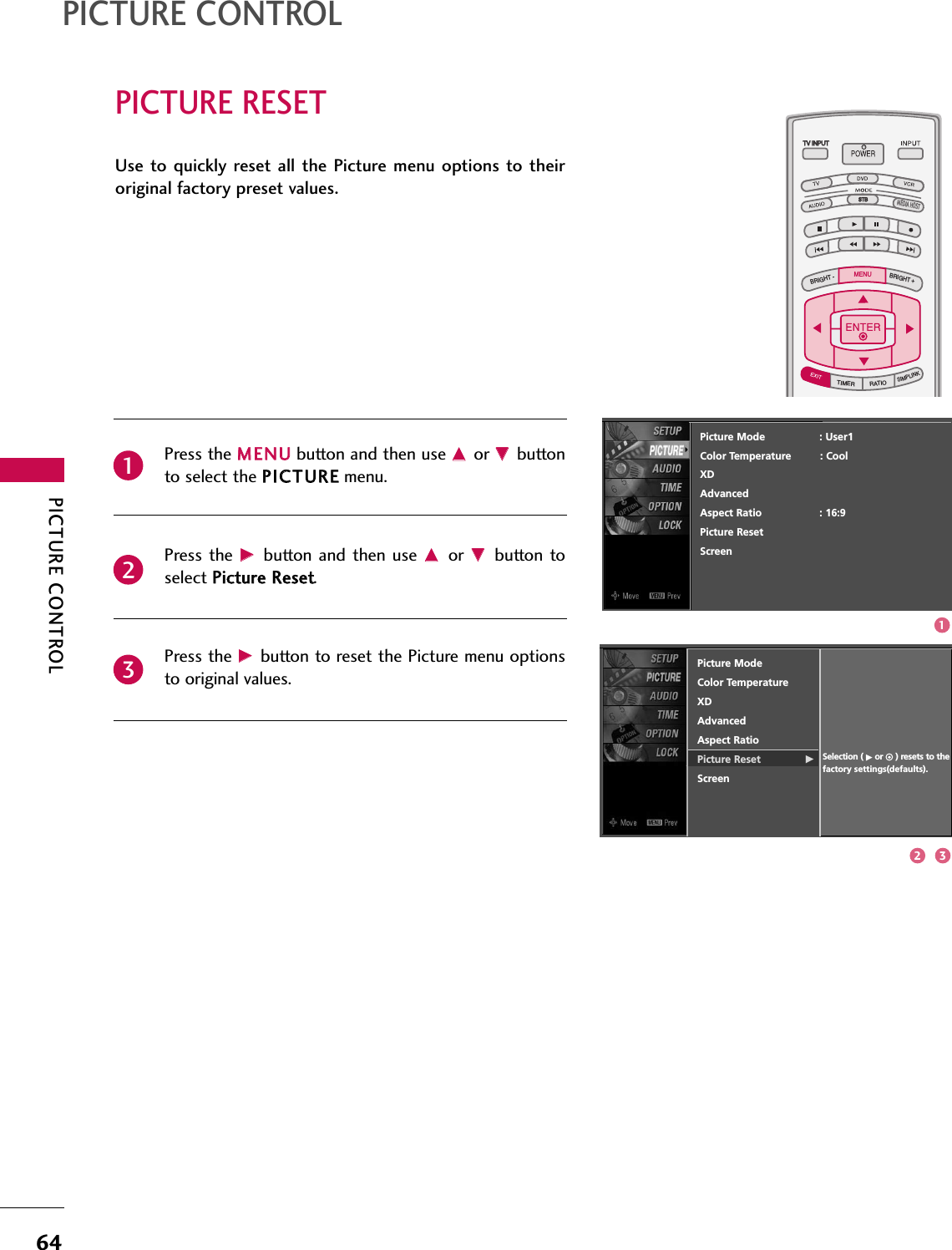 PICTURE CONTROL64PICTURE RESETPICTURE CONTROLTV INPUTSTBPICTURE SOUNDSAPCCMARK USB EJECTBACKTV INPUTSTBBACKPICTURESAPCCMARK USB EJECTTV INPUTTV INPUTSTBSTBBRIGHT +BRIGHT -TIMERRATIOSIMPLINKBACKPICTURE SOUNDCCMARK USB EJECTMENUTV INPUTSTBBACKPICTURE SOUNDSAPMARK USB EJECTTV INPUTSTBBACKSOUNDSAPCCMARK USB EJECTTV INPUTSTBBACKPICTURE SOUNDSAPCCMARK USB EJECTTV INPUTSTBBACKPICTURE SOUNDSAPCCMARK USB EJECTTV INPUTSTBBACKPICTURE SOUNDSAPCCMARK USB EJECTTV INPUTSTBBACKPICTURE SOUNDSAPCCMARK USB EJECTTV INPUTSTBBACKPICTURE SOUNDSAPCCMARK USB EJECTMEDIA HOSTMEDIA HOSTMEDIA HOSTMEDIA HOSTMEDIA HOSTMEDIA HOSTMEDIA HOSTMEDIA HOSTMEDIA HOSTMEDIA HOSTMEDIA HOSTPress the MMEENNUUbutton and then use DDor EEbuttonto select the PPIICCTTUURREEmenu.Press the  GGbutton  and then  use DDor  EEbutton toselect PPiiccttuurree RReesseett. Press the GGbutton to reset the Picture menu optionsto original values.Use to quickly reset  all  the Picture menu  options  to  theiroriginal factory preset values.231Picture ModeColor TemperatureXD   Advanced Aspect RatioPicture Reset              GScreenSelection ( Gor     ) resets to thefactory settings(defaults).Picture Mode                 : User1Color Temperature         : CoolXDAdvancedAspect Ratio                  : 16:9Picture ResetScreen2 31