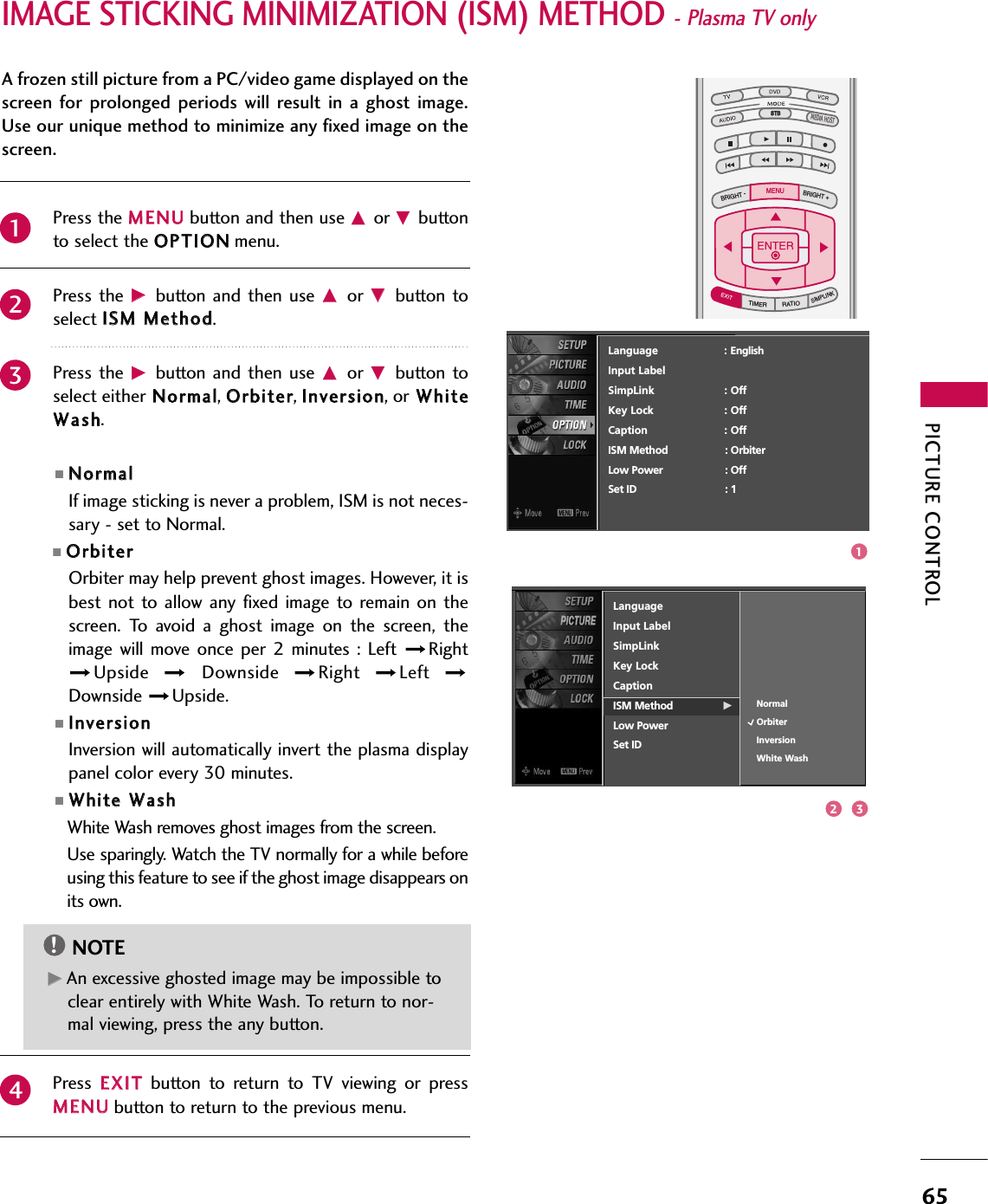 PICTURE CONTROL65IMAGE STICKING MINIMIZATION (ISM) METHOD - Plasma TV onlyTV INPUTSTBPICTURE SOUNDSAPCCMARK USB EJECTBACKTV INPUTSTBBACKPICTURESAPCCMARK USB EJECTTV INPUTSTBSTBBRIGHT +BRIGHT -TIMERRATIOSIMPLINKBACKPICTURE SOUNDCCMARK USB EJECTMENUTV INPUTSTBBACKPICTURE SOUNDSAPMARK USB EJECTTV INPUTSTBBACKSOUNDSAPCCMARK USB EJECTTV INPUTSTBBACKPICTURE SOUNDSAPCCMARK USB EJECTTV INPUTSTBBACKPICTURE SOUNDSAPCCMARK USB EJECTTV INPUTSTBBACKPICTURE SOUNDSAPCCMARK USB EJECTTV INPUTSTBBACKPICTURE SOUNDSAPCCMARK USB EJECTTV INPUTSTBBACKPICTURE SOUNDSAPCCMARK USB EJECTMEDIA HOSTMEDIA HOSTMEDIA HOSTMEDIA HOSTMEDIA HOSTMEDIA HOSTMEDIA HOSTMEDIA HOSTMEDIA HOSTMEDIA HOSTMEDIA HOSTPress the MMEENNUUbutton and then use DDor EEbuttonto select the OOPPTTIIOONNmenu.Press the  GGbutton  and then  use DDor  EEbutton toselect IISSMM MMeetthhoodd. Press the  GGbutton  and then  use DDor  EEbutton toselect either NNoorrmmaall, OOrrbbiitteerr, IInnvveerrssiioonn, or WWhhiitteeWWaasshh.■NNoorrmmaallIf image sticking is never a problem, ISM is not neces-sary - set to Normal.■OOrrbbiitteerrOrbiter may help prevent ghost images. However, it isbest not to allow any fixed  image to  remain  on thescreen.  To  avoid  a  ghost  image  on  the  screen,  theimage will  move once per  2 minutes :  Left  RightUpside  Downside  Right  Left Downside  Upside.■IInnvveerrssiioonnInversion will automatically invert the plasma displaypanel color every 30 minutes.■WWhhiittee WWaasshhWhite Wash removes ghost images from the screen.Use sparingly. Watch the TV normally for a while beforeusing this feature to see if the ghost image disappears onits own.Press  EEXXIITTbutton  to  return  to  TV  viewing  or  pressMMEENNUUbutton to return to the previous menu.2341A frozen still picture from a PC/video game displayed on thescreen  for prolonged periods  will  result in  a ghost  image.Use our unique method to minimize any fixed image on thescreen.GGAn excessive ghosted image may be impossible toclear entirely with White Wash. To return to nor-mal viewing, press the any button.NOTE!Language                    : EnglishInput LabelSimpLink : OffKey Lock : OffCaption : OffISM Method : OrbiterLow Power : OffSet ID : 1LanguageInput LabelSimpLinkKey LockCaptionISM Method GLow PowerSet IDNormalOrbiterInversionWhite Wash2 31