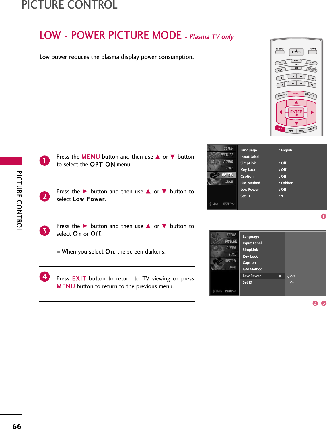 PICTURE CONTROL66LOW - POWER PICTURE MODE - Plasma TV onlyPICTURE CONTROLLow power reduces the plasma display power consumption.TV INPUTSTBPICTURE SOUNDSAPCCMARK USB EJECTBACKTV INPUTSTBBACKPICTURESAPCCMARK USB EJECTTV INPUTTV INPUTSTBSTBBRIGHT +BRIGHT -TIMERRATIOSIMPLINKBACKPICTURE SOUNDCCMARK USB EJECTMENUTV INPUTSTBBACKPICTURE SOUNDSAPMARK USB EJECTTV INPUTSTBBACKSOUNDSAPCCMARK USB EJECTTV INPUTSTBBACKPICTURE SOUNDSAPCCMARK USB EJECTTV INPUTSTBBACKPICTURE SOUNDSAPCCMARK USB EJECTTV INPUTSTBBACKPICTURE SOUNDSAPCCMARK USB EJECTTV INPUTSTBBACKPICTURE SOUNDSAPCCMARK USB EJECTTV INPUTSTBBACKPICTURE SOUNDSAPCCMARK USB EJECTMEDIA HOSTMEDIA HOSTMEDIA HOSTMEDIA HOSTMEDIA HOSTMEDIA HOSTMEDIA HOSTMEDIA HOSTMEDIA HOSTMEDIA HOSTMEDIA HOSTPress the MMEENNUUbutton and then use DDor EEbuttonto select the OOPPTTIIOONNmenu.Press the  GGbutton  and then  use DDor  EEbutton toselect LLooww PPoowweerr. Press the  GGbutton  and then  use DDor  EEbutton toselect OOnnor OOffff.■When you select OOnn, the screen darkens. Press  EEXXIITTbutton  to  return  to  TV  viewing  or  pressMMEENNUUbutton to return to the previous menu.2341Language                    : EnglishInput LabelSimpLink : OffKey Lock : OffCaption : OffISM Method : OrbiterLow Power : OffSet ID : 1LanguageInput LabelSimpLinkKey LockCaptionISM MethodLow Power GSet IDOffOn2 31