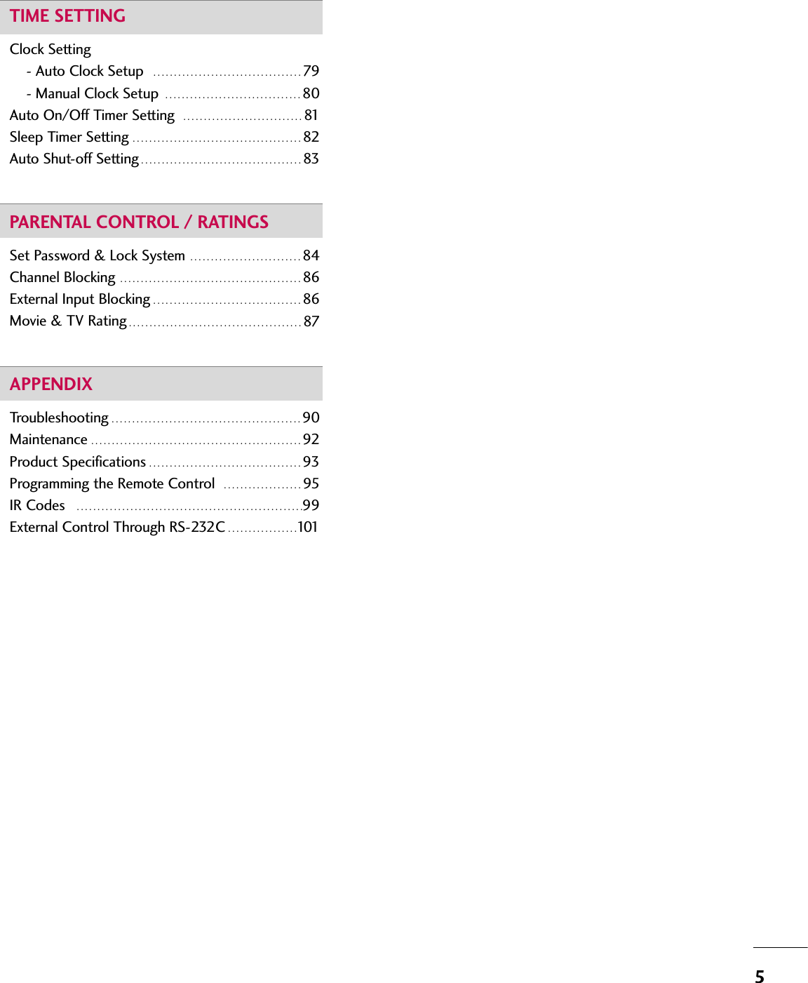 5TIME SETTINGClock Setting- Auto Clock Setup   . . . . . . . . . . . . . . . . . . . . . . . . . . . . . . . . . . . . 79- Manual Clock Setup  . . . . . . . . . . . . . . . . . . . . . . . . . . . . . . . . . 80Auto On/Off Timer Setting   . . . . . . . . . . . . . . . . . . . . . . . . . . . . . 81Sleep Timer Setting  . . . . . . . . . . . . . . . . . . . . . . . . . . . . . . . . . . . . . . . . . 82Auto Shut-off Setting . . . . . . . . . . . . . . . . . . . . . . . . . . . . . . . . . . . . . . . 83PARENTAL CONTROL / RATINGSSet Password &amp; Lock System  . . . . . . . . . . . . . . . . . . . . . . . . . . . 84Channel Blocking  . . . . . . . . . . . . . . . . . . . . . . . . . . . . . . . . . . . . . . . . . . . . 86External Input Blocking . . . . . . . . . . . . . . . . . . . . . . . . . . . . . . . . . . . . 86Movie &amp; TV Rating . . . . . . . . . . . . . . . . . . . . . . . . . . . . . . . . . . . . . . . . . . 87APPENDIXTroubleshooting . . . . . . . . . . . . . . . . . . . . . . . . . . . . . . . . . . . . . . . . . . . . . . 90Maintenance . . . . . . . . . . . . . . . . . . . . . . . . . . . . . . . . . . . . . . . . . . . . . . . . . . . 92Product Specifications . . . . . . . . . . . . . . . . . . . . . . . . . . . . . . . . . . . . . 93Programming the Remote Control   . . . . . . . . . . . . . . . . . . . 95IR Codes   . . . . . . . . . . . . . . . . . . . . . . . . . . . . . . . . . . . . . . . . . . . . . . . . . . . . . . .99External Control Through RS-232C . . . . . . . . . . . . . . . . .101